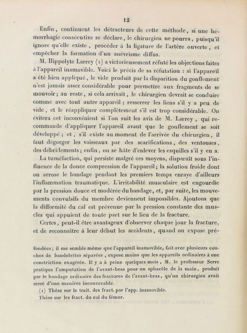 Enfin, continuent les détracteurs de celle méthode, si une hé- morrhagie consécutive se déclare, le chirurgien ne pourra, puisqu’il ignore qu elle existe , procéder à la ligature de l’artère ouverte , et empêcher la formation d’un anévrisme diffus. M. Hippolyte Larrey (1) a victorieusement réfuté les objections faites à 1 appareil inamovible. Voici le précis de sa réfutation : si l’appareil a été bien appliqué, le vide produit par la disparition du gonflement n’est jamais assez considérable pour permettre aux fragments de se mouvoir; au reste, si cela arrivait, le chirurgien devrait se conduire comme avec tout autre appareil ; resserrer les liens s’il y a peu de vide , et le réappliquer complètement s’il est trop considérable. On évitera cet inconvénient si l’on suit les avis de M. Larrey , qui re- commande d’appliquer l’appareil avant que le gonflement se soit développé ; et , s’il existe au moment de l’arrivée du chirurgien , il faut dégorger les vaisseaux par des scarifications, des ventouses, des débridements ; enfin, on se hâte d’enlever les esquilles s’il y en a. La tuméfaction, qui persiste malgré ces moyens, disparaît sous l’in- fluence de la douce compression de l’appareil; la solution froide dont on arrose le bandage pendant les premiers temps enraye d’ailleurs l’inflammation traumatique. L’irritabilité musculaire est engourdie par la pression douce et modérée du bandage, et, par suite, les mouve- ments convulsifs du membre deviennent impossibles. Ajoutons que la difformité du cal est prévenue par la pression constante des mus- cles qui appuient de toute part sur le lieu de la fracture. Certes, peut-il être avantageux d’observer chaque jour la fracture, et de reconnaître à leur début les accidents , quand on expose pré- fondées; il me semble même que l’appareil inamovible, fait avec plusieurs cou- ches de bandelettes séparées , expose moins que les appareils ordinaires à une constriction exagérée. Il y a à peine quelques mois , M. le professeur Serre pratiqua l’amputation de l’avant-bras pour un sphacèle de la main, produit par le bandage ordinaire des fractures de l’avant-bras, qu’un chirurgien avait serré d’une manière inconcevable. (t) Thèse sur le trait, des fract. par l’app. inamovible. Thèse sur les fract. du col du fémur.