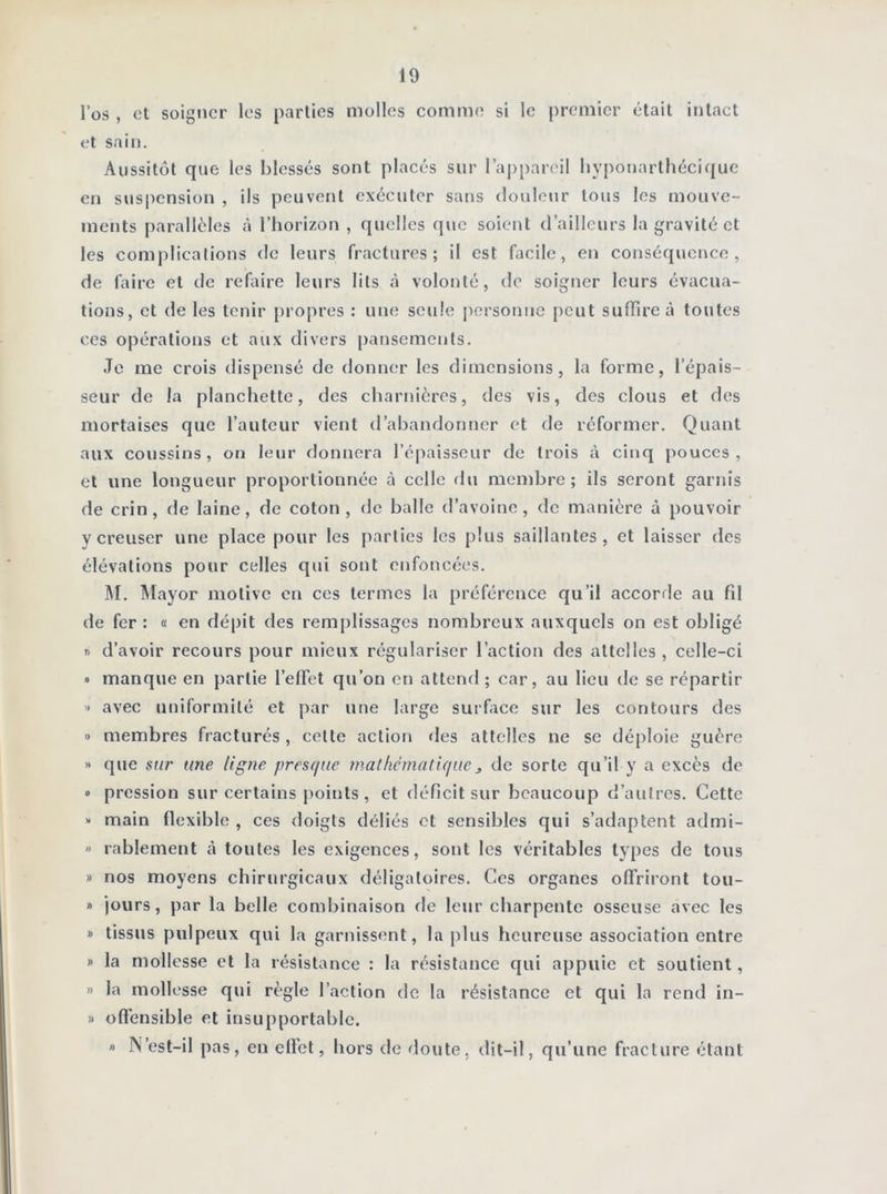 l’os , et soigner les parties molles comme si le premier était intact et sain. Aussitôt que les blessés sont placés sur l’appareil hyponarthécique en suspension , ils peuvent exécuter sans douleur tous les mouve- ments parallèles à l’horizon , quelles que soient d’ailleurs la gravité et les complications de leurs fractures; il est facile, en conséquence, de faire et de refaire leurs lits à volonté, de soigner leurs évacua- tions, et de les tenir propres : une seule personne peut suffire à toutes ces opérations et aux divers pansements. Je me crois dispensé de donner les dimensions, la forme, l’épais- seur de la planchette, des charnières, des vis, des clous et des mortaises que l’auteur vient d’abandonner et de réformer. Quant aux coussins, on leur donnera l’épaisseur de trois à cinq pouces, et une longueur proportionnée à celle du membre; ils seront garnis de crin, de laine, de coton, de balle d’avoine, de manière à pouvoir y creuser une place pour les parties les plus saillantes, et laisser des élévations pour celles qui sont enfoncées. M. Mayor motive en ces termes la préférence qu’il accorde au fd de fer : « en dépit des remplissages nombreux auxquels on est obligé » d’avoir recours pour mieux régulariser l’action des attelles , celle-ci » manque en partie l’effet qu’on en attend ; car, au lieu de se répartir » avec uniformité et par une large surface sur les contours des » membres fracturés, cette action des attelles ne se déploie guère » que sur une ligne presque mathématique * de sorte qu’il y a excès de » pression sur certains points , et déficit sur beaucoup d’autres. Cette >* main flexible , ces doigts déliés et sensibles qui s’adaptent admi- » rablement à toutes les exigences, sont les véritables types de tous » nos moyens chirurgicaux déligaloires. Ces organes offriront tou- » jours, par la belle combinaison de leur charpente osseuse avec les » tissus pulpeux qui la garnissent, la plus heureuse association entre » la mollesse et la résistance : la résistance qui appuie et soutient, » la mollesse qui règle l’action de la résistance et qui la rend in- » offensible et insupportable. » N’est-il pas, en effet, hors de doute, dit-il, qu’une fracture étant