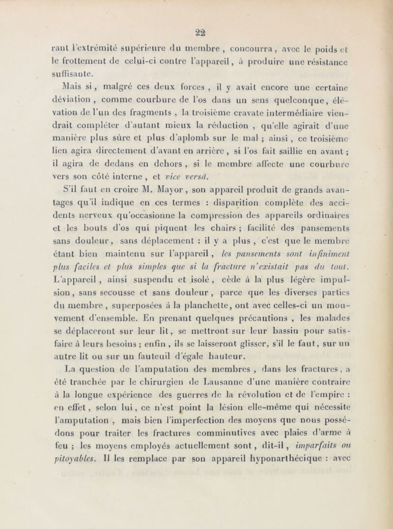 raut l'extrémité supérieure du membre, concourra, avec le poids et le frottement de celui-ci contre l’appareil, à produire une résistance su ffisaute. Mais si , malgré ces deux forces , il y avait encore une certaine déviation, comme courbure de l’os dans un sens quelconque, élé- vation de l’un des fragments , la troisième cravate intermédiaire vien- drait compléter d’autant mieux la réduction , qu’elle agirait d’une manière plus sûre cl plus d’aplomb sur le mal ; ainsi, ce troisième lien agira directement d’avant en arrière , si l’os fait saillie en avant ; il agira de dedans en dehors , si le membre affecte une courbure vers son côté interne , et vice versâ. S’il faut en croire M. Mayor , son appareil produit de grands avan- tages qu’il indique en ces termes : disparition complète des acci- dents nerveux qu’occasionne la compression des appareils ordinaires et les bouts d’os qui piquent les chairs ; facilité des pansements sans douleur, sans déplacement : il y a plus , c’est que le membre étant bien maintenu sur l’appareil , les pansements sont infiniment plus faciles et plus simples que si la fracture n'existait pas du tout. L’appareil, ainsi suspendu et isolé, cède à la plus légère impul- sion, sans secousse et sans donleur , parce que les diverses parties du membre , superposées à la planchette, ont avec celles-ci un mou- vement d’ensemble. En prenant quelques précautions , les malades se déplaceront sur leur lit, se mettront sur leur bassin pour satis- faire à leurs besoins ; enfin , ils se laisseront glisser, s’il le faut, sur un autre lit ou sur un fauteuil d’égale hauteur. La question de l’amputation des membres, dans les fractures, a été tranchée par le chirurgien de Lausanne d’une manière contraire à la longue expérience des guerres de la révolution et de l’empire : en effet , scion lui, ce n’est point la lésion elle-même qui nécessite l’amputation , mais bien l’imperfection des moyens que nous possé- dons pour traiter les fractures comminulives avec plaies d’arme à feu ; les moyens employés actuellement sont, dit-il , imparfaits ou pitoyables. Il les remplace par son appareil hyponarthécique : avec