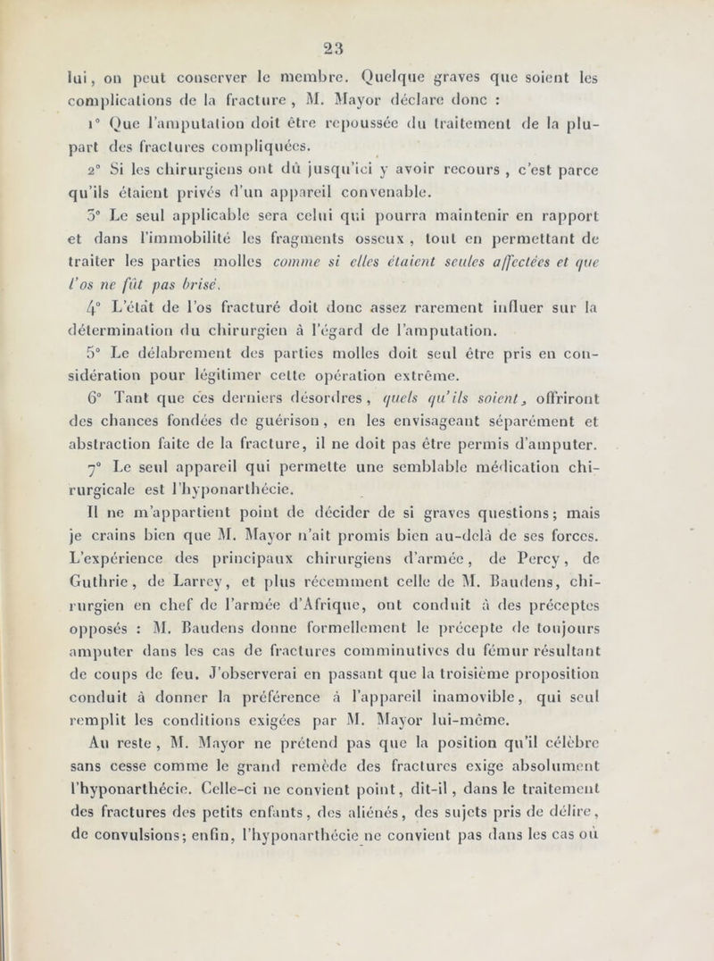 lai, on peut conserver le membre. Quelque graves que soient les complications de la fracture , M. Mayor déclare donc : i° Que l’amputation doit être repoussée du traitement de la plu- part des fractures compliquées. 2° Si les chirurgiens ont dû jusqu’ici y avoir recours , c’est parce qu’ils étaient privés d’un appareil convenable. 5° Le seul applicable sera celui qui pourra maintenir en rapport et dans l’immobilité les fragments osseux , tout en permettant de traiter les parties molles comme si elles étaient seules affectées et que l’os ne fût pas brisé. 4° Lelat de l’os fracturé doit donc assez rarement influer sur la détermination du chirurgien à l’égard de l’amputation. 5° Le délabrement des parties molles doit seul être pris en con- sidération pour légitimer celte opération extrême. 6° Tant que ces derniers désordres, quels qu’ils soients offriront des chances fondées de guérison , en les envisageant séparément et abstraction faite de la fracture, il ne doit pas être permis d’amputer. 7° Le seul appareil qui permette une semblable médication chi- rurgicale est l’hyponarlhécie. Il ne m’appartient point de décider de si graves questions; mais je crains bien que M. Mayor n’ait promis bien au-delà de ses forces. L’expérience des principaux chirurgiens d’armée, de Percy, de Guthrie , de Larrey, et plus récemment celle de M. Baudens, chi- rurgien en chef de l’armée d’Afrique, ont conduit à des préceptes opposés : M. Baudens donne formellement le précepte de toujours amputer dans les cas de fractures comminutivcs du fémur résultant de coups de feu. J’observerai en passant que la troisième proposition conduit à donner la préférence à l’appareil inamovible, qui seul remplit les conditions exigées par M. Mayor lui-même. Au reste , M. Mayor ne prétend pas que la position qu’il célèbre sans cesse comme le grand remède des fractures exige absolument l’hyponarthécie. Celle-ci ne convient point, dit-il, dans le traitement des fractures des petits enfants, des aliénés, des sujets pris de délire, de convulsions; enfin, l’hyponarthécie ne convient pas dans les cas ou