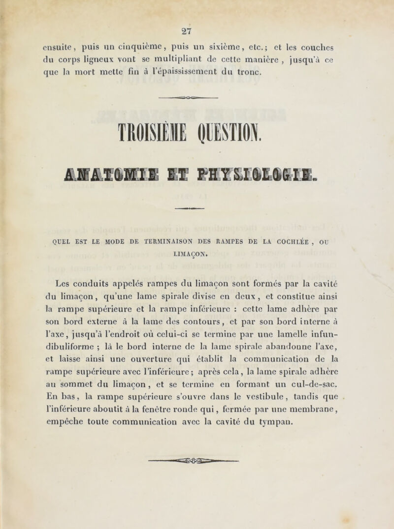 ■ 27 ensuite, puis un cinquième, puis un sixième, etc.; et les couches du corps ligneux vont se multipliant de cette manière , jusqu’à ce que la mort mette fin à l’épaississement du tronc. QUEL EST LE MODE DE TERMINAISON DES RAMPES DE LA COCHLÉE , OU LIMAÇON. Les conduits appelés rampes du limaçon sont formés par la cavité du limaçon, qu’une lame spirale divise en deux, et constitue ainsi la rampe supérieure et la rampe inférieure : cette lame adhère par son bord externe à la lame des contours, et par son bord interne à l’axe, jusqu’à l’endroit où celui-ci se termine par une lamelle infun- dibuliforme ; là le bord interne de la lame spirale abandonne l’axe, et laisse ainsi une ouverture qui établit la communication de la rampe supérieure avec l’inférieure; après cela, la lame spirale adhère au sommet du limaçon, et se termine en formant un cul-de-sac. En bas, la rampe supérieure s’ouvre dans le vestibule, tandis que l’inférieure aboutit à la fenêtre ronde qui, fermée par une membrane, empêche toute communication avec la cavité du tympan.