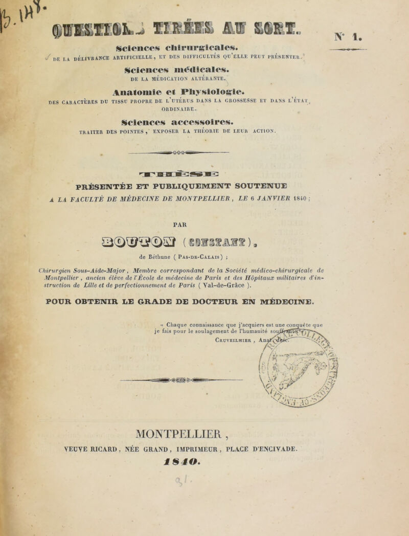 •3 N” !• Science» clii eu radicale». DE la délivrance artificielle, et des difficultés qu’elle peut présenter. Sciences m«5€licales. DE LA MÉDICATION ALTÉRANTE. Anatomie et Physiologie. DES CARACTÈRES DU TISSU PROPRE DE l’utÉRUS DANS LA GROSSESSE ET DANS L’ÉTAT, ORDINAIRE. Sciences accessoires. TRAITER DES POINTES, EXPOSER LA TIlÉORIE DE LEUR ACTION. PRÉSENTÉE ET PUBLIQUEMENT SOUTENUE A LA FACULTÉ DE MÉDECINE DE MONTPELLIER , LE 6 JANVIER 1810; PAR (S0W8ÏAH®). de Béthune ( Pas-de-Calais) ; Chirurgien Sous-Aide-Major, Membre correspondant de la Société médico-chirurgicale de Montpellier , ancien élève de l'École de médecine de Paris et des Hôpitaux militaires d’in- struction de Lille et de perfectionnement de Paris ( Yal-de-Gràce ). POUR OBTENIR LE GRADE DE DOCTEUR EN MÉDECINE. MONTPELLIER , VEUYE RICARD, NÉE GRAND, IMPRIMEUR , PLAGE D’ENCIVADE. M S 40.