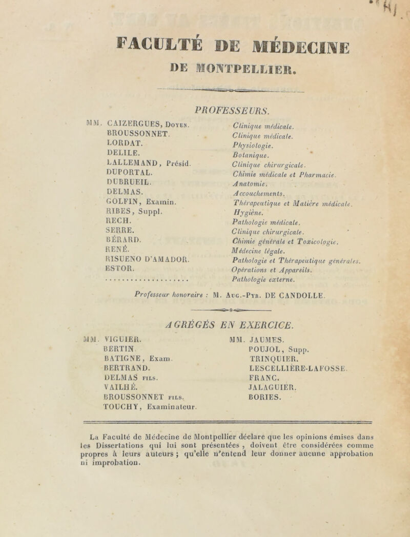 FACULTE DE MÉDECINE DE MONTPELLIER. - PROFESSEURS. CAIZERGUES, Doyen. BROUSSONNET. LORDAT. DELILE. LALLEMAND, Présid. DUPORTAL. DUBRUEIL. DELMAS. GOLFIN, Exarnin. RIBES, Suppl. RECH. SERRE. BÉRARD. RENÉ. RISÜENO D’AMADOR. ESTOR. Professeur honoraire : M. Clinique médicale. Clinique médicale. Physiologie. Botanique. Clinique chirurgicale. Chimie médicale et Pharmacie. Anatomie. Accouchements. Thérapeutique et Matière médicale. Hygiène. Pathologie médicale. Clinique chirurgicale. Chimie générale et Toxicologie. Médecine légale. Pathologie et Thérapeutique générâtes. Opérations et Appareils. Pathologie externe. Aug.-Pyh. DE CANDOLLE. AGRÉGÉS EN EXERCICE. MM. VIGLIER. BERTIN BATIGNE, Exam. BERTRAND. DELMAS fils. VAILHÉ. BROUSSONNET fils. TOUCHY, Examinateur. MM. JA U MES. POUJOL, Supp. TRINQUIER. LESCELLÏÈRE-LAFOSSE. FRANC. JALAGUIER. BORIES. La Faculté de Médecine de Montpellier déclare que les opinions émises dans les Dissertations qui lui sont présentées , doivent être considérées comme propres à leurs auteurs ; qu’elle n’entend leur donner aucune approbation ni improbation.