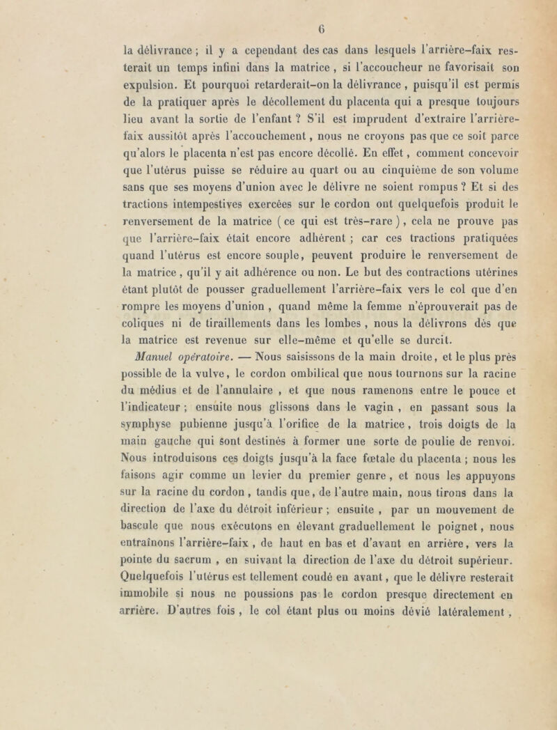 la délivrance ; il y a cependant des cas dans lesquels l’arrière-faix res- terait un temps infini dans la matrice , si l’accoucheur ne favorisait son expulsion. Et pourquoi retarderait-on la délivrance , puisqu’il est permis de la pratiquer après le décollement du placenta qui a presque toujours lieu avant la sortie de l’enfant ? S’il est imprudent d’extraire l’arrière- faix aussitôt après l’accouchement, nous ne croyons pas que ce soit parce qu’alors le placenta n’est pas encore décollé. Eu effet, comment concevoir que l’utérus puisse se réduire au quart ou au cinquième de son volume sans que ses moyens d’union avec le délivre ne soient rompus ? Et si des tractions intempestives exercées sur le cordon ont quelquefois produit le renversement de la matrice ( ce qui est très-rare ), cela ne prouve pas que l’arrière-faix était encore adhérent ; car ces tractions pratiquées quand l’utérus est encore souple, peuvent produire le renversement de la matrice, qu’il y ait adhérence ou non. Le but des contractions utérines étant plutôt de pousser graduellement l’arrière-faix vers le col que d’en rompre les moyens d’union , quand même la femme n’éprouverait pas de coliques ni de tiraillements dans les lombes , nous la délivrons dès que la matrice est revenue sur elle-même et qu’elle se durcit. Manuel opératoire. — Nous saisissons de la main droite, et le plus près possible de la vulve, le cordon ombilical que nous tournons sur la racine du médius et de l’annulaire , et que nous ramenons entre le pouce et l’indicateur ; ensuite nous glissons dans le vagin , en passant sous la symphyse pubienne jusqu’à l’orifice de la matrice , trois doigts de la main gauche qui sont destinés à former une sorte de poulie de renvoi. Nous introduisons ces doigts jusqu’à la face fœtale du placenta ; nous les faisons agir comme un levier du premier genre , et nous les appuyons sur la racine du cordon , tandis que, de l’autre main, nous tirons dans la direction de l’axe du détroit inférieur ; ensuite , par un mouvement de bascule que nous exécutons en élevant graduellement le poignet, nous entraînons l’arrière-faix , de haut en bas et d’avant en arrière, vers la pointe du sacrum , en suivant la direction de l’axe du détroit supérieur. Quelquefois l’utérus est tellement coudé eu avant, que le délivre resterait immobile si nous ne poussions pas le cordon presque directement en arrière. D’autres fois , le col étant plus ou moins dévié latéralement ,