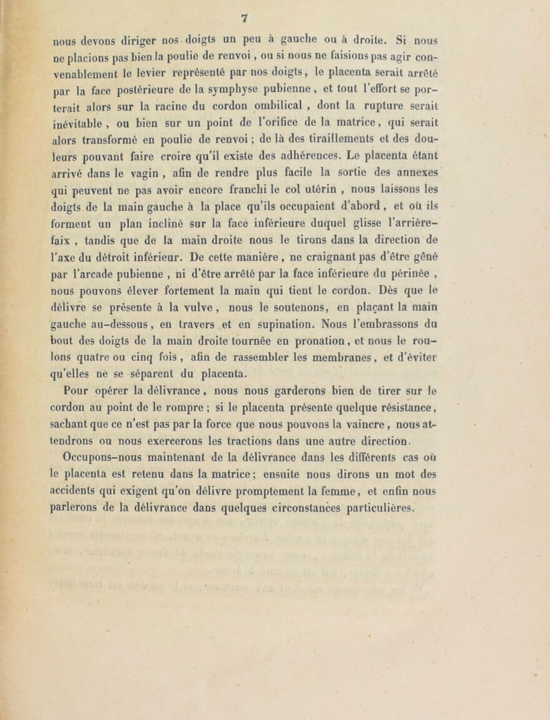 nous devons diriger nos doigts un peu à gauche ou à droite. Si nous ne placions pas bien la poulie de renvoi, ou si nous ne faisions pas agir con- venablement le levier représenté par nos doigts, le placenta serait arrêté par la face postérieure de la symphyse pubienne, et tout l’effort se por- terait alors sur la racine du cordon ombilical , dont la rupture serait inévitable , ou bien sur un point de l'orifice de la matrice, qui serait alors transformé en poulie de renvoi ; de là des tiraillements et des dou- leurs pouvant faire croire qu’il existe des adhérences. Le placenta ôtant arrivé dans le vagin , afin de rendre plus facile la sortie des annexes qui peuvent ne pas avoir encore franchi le col utérin , nous laissons les doigts de la main gauche à la place qu’ils occupaient d’abord , et oü ils forment un plan incliné sur la face inférieure duquel glisse l’arrière- faix , tandis que de la main droite nous le tirons dans la direction de l’axe du détroit inférieur. De cette manière , ne craignant pas d’être gêné par l’arcade pubienne , ni d’être arrêté par la face inférieure du périnée , nous pouvons élever fortement la main qui tient le cordon. Dès que le délivre se présente à la vulve , nous le soutenons, en plaçant la main gauche au-dessous, en travers et en supination. Nous l’embrassons du bout des doigts de la main droite tournée en pronation, et nous le rou- lons quatre ou cinq fois , afin de rassembler les membranes, et d’éviter qu’elles ne se séparent du placenta. Pour opérer la délivrance, nous nous garderons bien de tirer sur le cordon au point de le rompre ; si le placenta présente quelque résistance, sachant que ce n’est pas par la force que nous pouvons la vaincre , nous at- tendrons ou nous exercerons les tractions dans une autre direction. Occupons-nous maintenant de la délivrance dans les différents cas où le placenta est retenu dans la matrice ; ensuite nous dirons un mot des accidents qui exigent qu’on délivre promptement la femme, et enfin nous parlerons de la délivrance dans quelques circonstances particulières.