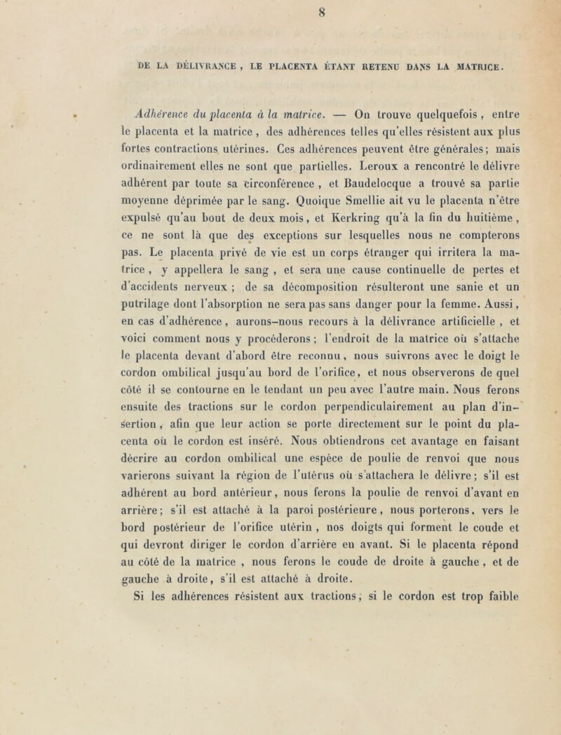 DE LA DÉLIVRANCE , LE PLACENTA ÉTANT RETENU DANS LA MATRICE. Adhérence du placenta à la matrice. — Ou trouve quelquefois , entre le placenta et la matrice, des adhérences telles qu’elles résistent aux plus fortes contractions utérines. Ces adhérences peuvent être générales; mais ordinairement elles ne sont que partielles. Leroux a rencontré le délivre adhérent par toute sa circonférence , et Baudelocque a trouvé sa partie moyenne déprimée par le sang. Quoique Smellie ait vu le placenta n’être expulsé qu’au bout de deux mois, et Kerkring qu’à la fin du huitième , ce ne sont là que des exceptions sur lesquelles nous ne compterons pas. Le placenta privé de vie est un corps étranger qui irritera la ma- trice , y appellera le sang , et sera une cause continuelle de pertes et d’accidents nerveux ; de sa décomposition résulteront une sanie et un putrilage dont l’absorption ne sera pas sans danger pour la femme. Aussi, en cas d’adhérence, aurons-nous recours à la délivrance artificielle , et voici comment nous y procéderons ; l’endroit de la matrice où s’attache le placenta devant d’abord être reconnu, nous suivrons avec le doigt le cordon ombilical jusqu’au bord de l’orifice, et nous observerons de quel côté il se contourne en le tendant un peu avec l’autre main. Nous ferons ensuite des tractions sur le cordon perpendiculairement au plan d’in- sertion , afin que leur action se porte directement sur le point du pla- centa où le cordon est inséré. Nous obtiendrons cet avantage en faisant décrire au cordon ombilical une espèce de poulie de renvoi que nous varierons suivant la région de l’utérus où s’attachera le délivre; s’il est adhérent au bord antérieur, nous ferons la poulie de renvoi d’avant en arrière; s’il est attaché à la paroi postérieure, nous porterons, vers le bord postérieur de l’orifice utérin , nos doigts qui forment le coude et qui devront diriger le cordon d’arrière eu avant. Si le placenta répond au côté de la matrice , nous ferons le coude de droite à gauche , et de gauche à droite, s’il est attaché à droite. Si les adhérences résistent aux tractions, si le cordon est trop faible