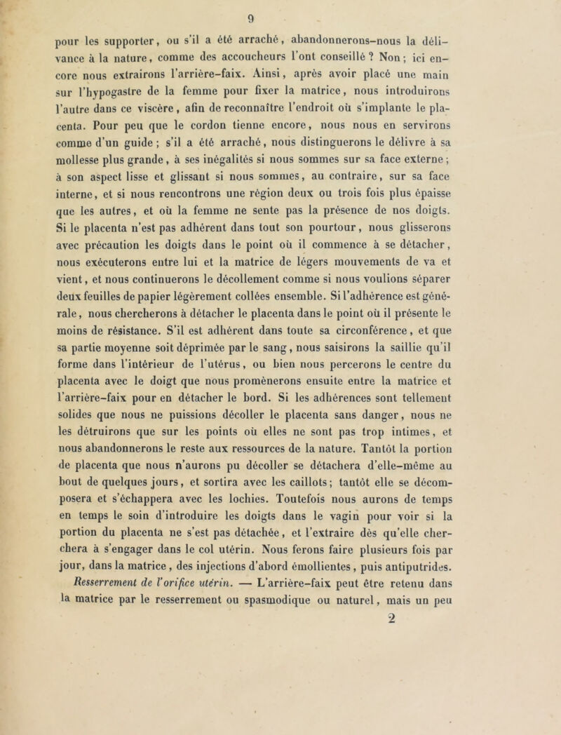 pour les supporter, ou s’il a été arraché, abandonnerous-nous la déli- vauce à la nature, comme des accoucheurs 1 ont conseillé? Non; ici en- core nous extrairons l’arrière-faix. Ainsi, après avoir placé une main sur l’hypogastre de la femme pour fixer la matrice, nous introduirons l’autre dans ce viscère, afin de reconnaître l’endroit où s’implante le pla- centa. Pour peu que le cordon tienne encore, nous nous en servirons comme d’un guide ; s’il a été arraché, nous distinguerons le délivre à sa mollesse plus grande, à ses inégalités si nous sommes sur sa face externe ; à son aspect lisse et glissant si nous sommes, au contraire, sur sa face interne, et si nous rencontrons une région deux ou trois fois plus épaisse que les autres, et où la femme ne sente pas la présence de nos doigts. Si le placenta n’est pas adhérent dans tout son pourtour, nous glisserons avec précaution les doigts dans le point où il commence à se détacher, nous exécuterons entre lui et la matrice de légers mouvements de va et vient, et nous continuerons le décollement comme si nous voulions séparer deux feuilles de papier légèrement collées ensemble. Si l’adhérence est géné- rale , nous chercherons à détacher le placenta dans le point où il présente le moins de résistance. S’il est adhérent dans toute sa circonférence, et que sa partie moyenne soit déprimée parle sang, nous saisirons la saillie qu’il forme dans l’intérieur de l’utérus, ou bien nous percerons le centre du placenta avec le doigt que nous promènerons ensuite entre la matrice et l’arrière-faix pour en détacher le bord. Si les adhérences sont tellement solides que nous ne puissions décoller le placenta sans danger, nous ne les détruirons que sur les points où elles ne sont pas trop intimes, et nous abandonnerons le reste aux ressources de la nature. Tantôt la portion de placenta que nous n’aurons pu décoller se détachera d’elle-même au bout de quelques jours, et sortira avec les caillots; tantôt elle se décom- posera et s’échappera avec les lochies. Toutefois nous aurons de temps en temps le soin d’introduire les doigts dans le vagin pour voir si la portion du placenta ne s’est pas détachée, et l’extraire dès qu’elle cher- chera à s’engager dans le col utérin. Nous ferons faire plusieurs fois par jour, dans la matrice , des injections d’abord émollientes , puis antiputrides. Resserrement de l’orifice utérin. — L’arrière-faix peut être retenu dans la matrice par le resserrement ou spasmodique ou naturel, mais un peu 9