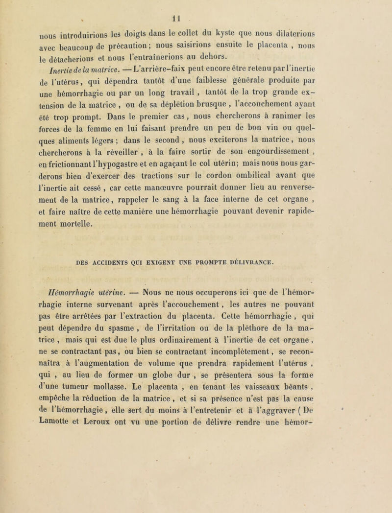 nous introduirions les doigts dans le collet du kyste que nous dilaterions avec beaucoup de précautiou ; nous saisirions ensuite le placenta , nous le détacherions et nous l’entraînerions au dehors. Inertie de la matrice. —L’arrière-faix peut encore être retenu par l’inertie de l’utérus, qui dépendra tantôt d’une faiblesse générale produite par une hémorrhagie ou par un long travail , tantôt de la trop grande ex- tension de la matrice , ou de sa déplétion brusque , l’accouchement ayant été trop prompt. Dans le premier cas, nous chercherons à ranimer les forces de la femme en lui faisant prendre un peu de bon vin ou quel- ques aliments légers ; dans le second , nous exciterons la matrice, nous chercherons à la réveiller , à la faire sortir de son engourdissement , en frictionnant l’hypogastre et en agaçant le col utérin; mais nous nous gar- derons bien d’exercer des tractions sur le cordon ombilical avant que l’inertie ait cessé , car cette manœuvre pourrait donner lieu au renverse- ment de la matrice, rappeler le sang à la face interne de cet organe , et faire naître de cette manière une hémorrhagie pouvant devenir rapide- ment mortelle. DES ACCIDENTS QÜI EXIGENT UNE PROMPTE DÉLIVRANCE. Hémorrhagie utérine. — Nous ne nous occuperons ici que de l’hémor- rhagie interne survenant après l’accouchement , les autres ne pouvant pas être arrêtées par l’extraction du placenta. Cette hémorrhagie , qui peut dépendre du spasme , de l’irritation ou de la pléthore de la ma- trice , mais qui est due le plus ordinairement à l’inertie de cet organe, ne se contractant pas, ou bien se contractant incomplètement, se recon- naîtra à l’augmentation de volume que prendra rapidement l’utérus , qui , au lieu de former un globe dur , se présentera sous la forme d’une tumeur mollasse. Le placenta , en tenant les vaisseaux béants , empêche la réduction de la matrice , et si sa présence n’est pas la cause de l’hémorrhagie, elle sert du moins à l’entretenir et à l’aggraver ( De Lamotte et Leroux ont vu une portion de délivre rendre une hèmor-