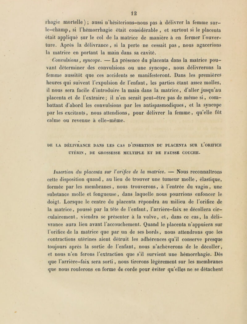 rhagie mortelle) ; aussi ü’hésiterions-nous pas à délivrer la femme sur- le-champ, si l’hémorrhagie était considérable , et surtout si le placenta était appliqué sur le col de la matrice de manière à en fermer l’ouver- ture. Après la délivrance , si la perte ne cessait pas , nous agacerions la matrice en portant la main dans sa cavité. Convulsions, syncope. — La présence du placenta dans la matrice pou- vant déterminer des convulsions ou une syncope, nous délivrerons la femme aussitôt que ces accidents se manifesteront. Dans les premières heures qui suivent l’expulsion de l’enfant, les parties étant assez molles, il nous sera facile d’introduire la main dans la matrice, d’aller jusqu’au placenta et de l’extraire; il n’en serait peut-être pas de même si, com- battant d’abord les convulsions par les antispasmodiques, et la syncope par les excitants, nous attendions, pour délivrer la femme, qu’elle fût calme ou revenue à elle-même. UE LA DÉLIVRANCE DANS LES CAS d’iNSERTION DU PLACENTA SUR L’ORIFICE UTÉRIN , DE GROSSESSE MULTIPLE ET DE FAUSSE COUCHE. Insertion du placenta sur l’orifice de la matrice. — Nous reconnaîtrons cette disposition quand, au lieu de trouver une tumeur molle, élastique, formée par les membranes, nous trouverons, à l’entrée du vagin, une substance molle et fongueuse, dans laquelle nous pourrions enfoncer le doigt. Lorsque le centre du placenta répondra au milieu de l’orifice de la matrice, poussé par la tête de l’enfaut, l’arrière-faix se décollera cir- culairement, viendra se présenter à la vulve, et, dans ce cas, la déli- vrance aura lieu avant l’accouchement. Quand le placenta n’appuiera sur l’orifice de la matrice que par un de ses bords, nous attendrons que les contractions utérines aient détruit les adhérences qu’il conserve presque toujours après la sortie de l’enfant, nous n’achèverons de le décoller, et nous n’en ferons l’extraction que s’il survient une hémorrhagie. Dès que l’arrière-faix sera sorti, nous tirerons légèrement sur les membranes que nous roulerons en forme de corde pour éviter qu’elles ne se détachent