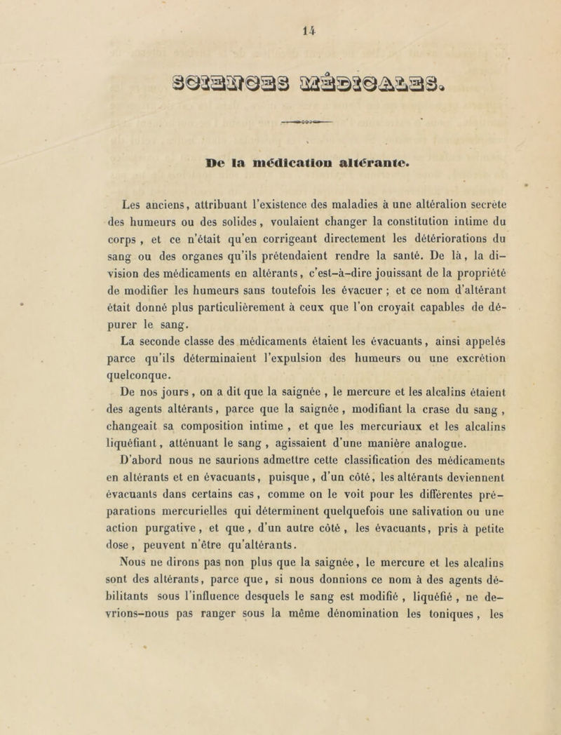 De la médication altérante. Les anciens, attribuant l’existence des maladies à une altéralion secrète des humeurs ou des solides, voulaient changer la constitution intime du corps , et ce n’était qu’en corrigeant directement les détériorations du sang ou des organes qu’ils prétendaient rendre la santé. De là, la di- vision des médicaments en altérants, c’est-à-dire jouissant de la propriété de modifier les humeurs sans toutefois les évacuer ; et ce nom d’altérant était donné plus particulièrement à ceux que l’on croyait capables de dé- purer le sang. La seconde classe des médicaments étaient les évacuants, ainsi appelés parce qu’ils déterminaient l’expulsion des humeurs ou une excrétion quelconque. De nos jours , on a dit que la saignée , le mercure et les alcalins étaient des agents altérants, parce que la saignée, modifiant la crase du sang , changeait sa composition intime , et que les mercuriaux et les alcalins liquéfiant, atténuant le sang , agissaient d’une manière analogue. D’abord nous ne saurions admettre cette classification des médicaments en altérants et en évacuants, puisque, d’un côté, les altérants deviennent évacuants dans certains cas, comme on le voit pour les différentes pré- parations mercurielles qui déterminent quelquefois une salivation ou une action purgative, et que, d’un autre côté, les évacuants, pris à petite dose, peuvent n’être qu’altérants. Nous ne dirons pas non plus que la saignée, le mercure et les alcalins sont des altérants, parce que, si nous donnions ce nom à des agents dé- bilitants sous l’influence desquels le sang est modifié , liquéfié , ne de- vrions-nous pas ranger sous la même dénomination les toniques , les