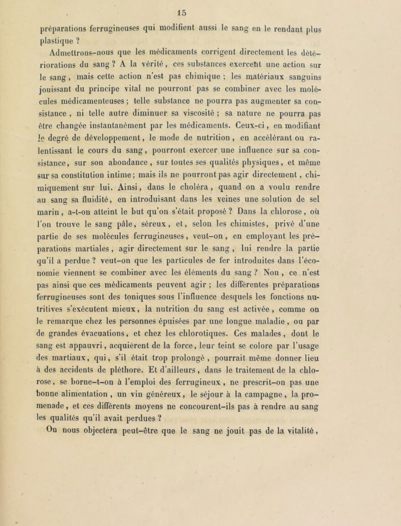 préparations ferrugineuses qui modifient aussi le sang en le rendant plus plastique ? Admettrons-nous que les médicaments corrigent directement les dété- riorations du sang? A la vérité, ces substances exercetit une action sur le sang, mais cette action n’est pas chimique ; les matériaux sanguins jouissant du principe vital ne pourront pas se combiner avec les molé- cules médicamenteuses; telle substance ne pourra pas augmenter sa con- sistance , ni telle autre diminuer sa viscosité ; sa nature ne pourra pas être changée instantanément par les médicaments. Ceux-ci, en modifiant le degré de développement, le mode de nutrition , en accélérant ou ra- lentissant le cours du sang, pourront exercer une influence sur sa con- sistance, sur son abondance, sur toutes ses qualités physiques, et même sur sa constitution intime; mais ils ne pourront pas agir directement, chi- miquement sur lui. Ainsi, dans le choléra , quand on a voulu rendre au sang sa fluidité, en introduisant dans les veines une solution de sel marin, a-t-on atteint le but qu’on s’était proposé ? Dans la chlorose, où l’on trouve le sang pâle, séreux, et, selon les chimistes, privé d’une partie de ses molécules ferrugineuses, veut-on , en employant les pré- parations martiales, agir directement sur le sang , lui rendre la partie qu’il a perdue ? veut-on que les particules de fer introduites dans l’éco- nomie viennent se combiner avec les éléments du sang ? Non , ce n’est pas ainsi que ces médicaments peuvent agir ; les différentes préparations ferrugineuses sont des toniques sous l’influence desquels les fonctions nu- tritives s’exécutent mieux, la nutrition du sang est activée, comme on le remarque chez les personnes épuisées par une longue maladie, ou par de grandes évacuations, et chez les chlorotiques. Ces malades, dont le sang est appauvri, acquièrent de la force, leur teint se colore par l’usage des martiaux, qui, s’il était trop prolongé, pourrait même donner lieu à des accidents de pléthore. Et d’ailleurs, dans le traitement de la chlo- rose , se borne-t-on à l’emploi des ferrugineux, ne prescrit-on pas une bonne alimentation , un vin généreux, le séjour à la campagne , la pro- menade , et ces différents moyens ne concourent-ils pas à rendre au sang les qualités qu’il avait perdues ? On nous objectera peut-être que le sang ne jouit pas de la vitalité,