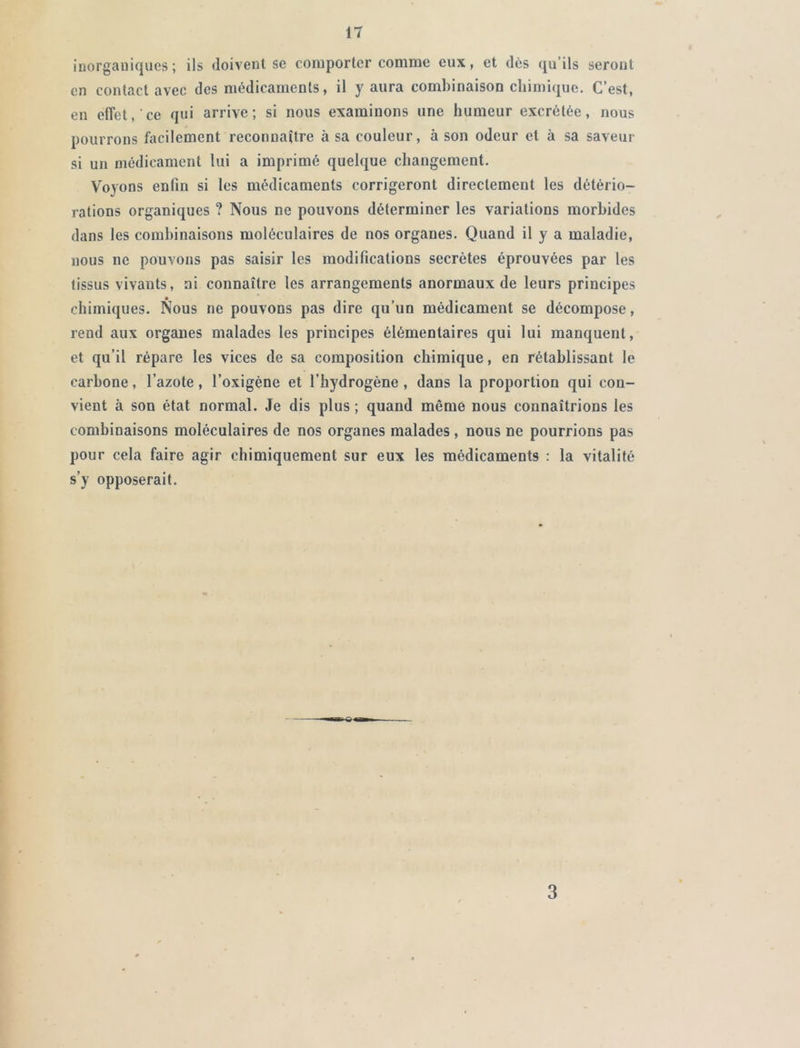 inorganiques; ils doivent se comporter comme eux, et dès qu’ils seront en contact avec des médicaments, il y aura combinaison chimique. C’est, en effet,'ce qui arrive; si nous examinons une humeur excrétée, nous pourrons facilement reconnaître à sa couleur, à son odeur et à sa saveur si un médicament lui a imprimé quelque changement. Voyons enfin si les médicaments corrigeront directement les détério- rations organiques ? Nous ne pouvons déterminer les variations morbides dans les combinaisons moléculaires de nos organes. Quand il y a maladie, nous ne pouvons pas saisir les modifications secrètes éprouvées par les tissus vivants, ni connaître les arrangements anormaux de leurs principes chimiques. Nous ne pouvons pas dire qu’un médicament se décompose, rend aux organes malades les principes élémentaires qui lui manquent, et qu’il répare les vices de sa composition chimique, en rétablissant le carbone, l’azote, l’oxigène et l’hydrogène, dans la proportion qui con- vient à son état normal. Je dis plus; quand même nous connaîtrions les combinaisons moléculaires de nos organes malades, nous ne pourrions pas pour cela faire agir chimiquement sur eux les médicaments : la vitalité s’y opposerait. 3