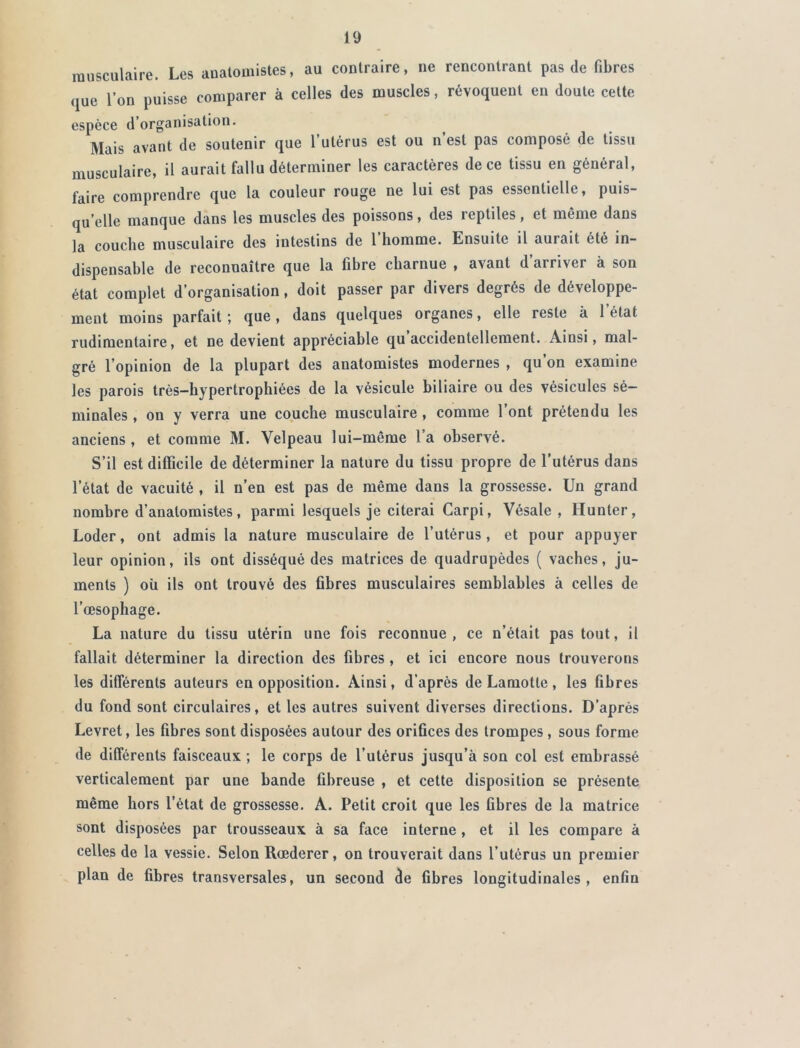 musculaire. Les anatomistes, au contraire, ne rencontrant pas de fibres <1Ue l’on puisse comparer à celles des muscles, révoquent en doute cette espèce d’organisation. Mais avant de soutenir que l’utérus est ou n’est pas composé de tissu musculaire, il aurait fallu déterminer les caractères de ce tissu en général, faire comprendre que la couleur rouge ne lui est pas essentielle, puis- qu’elle manque dans les muscles des poissons, des reptiles, et même dans la couche musculaire des intestins de l’homme. Ensuite il aurait été in- dispensable de reconnaître que la fibre charnue , avant d’arriver à son état complet d’organisation, doit passer par divers degrés de développe- ment moins parfait ; que, dans quelques organes, elle reste à l’état rudimentaire, et ne devient appréciable qu’accidentellement. Ainsi, mal- gré l’opinion de la plupart des anatomistes modernes , qu’on examine les parois très-hypertrophiées de la vésicule biliaire ou des vésicules sé- minales , on y verra une couche musculaire , comme l’ont prétendu les anciens , et comme M. Velpeau lui-même 1 a observé. S’il est difficile de déterminer la nature du tissu propre de l’utérus dans l’état de vacuité , il n’en est pas de même dans la grossesse. Un grand nombre d’anatomistes, parmi lesquels je citerai Carpi, Vésale , Hunter, Loder, ont admis la nature musculaire de l’utérus, et pour appuyer leur opinion, ils ont disséqué des matrices de quadrupèdes ( vaches, ju- ments ) où ils ont trouvé des fibres musculaires semblables à celles de l’oesophage. La nature du tissu utérin une fois reconnue, ce n’était pas tout, il fallait déterminer la direction des fibres , et ici encore nous trouverons les différents auteurs en opposition. Ainsi, d’après de Lamotte, les fibres du fond sont circulaires, et les autres suivent diverses directions. D’après Levret, les fibres sont disposées autour des orifices des trompes , sous forme de différents faisceaux ; le corps de l’utérus jusqu’à son col est embrassé verticalement par une bande fibreuse , et cette disposition se présente même hors l’état de grossesse. A. Petit croit que les fibres de la matrice sont disposées par trousseaux à sa face interne, et il les compare à celles de la vessie. Selon Rœderer, on trouverait dans l’utérus un premier plan de fibres transversales, un second de fibres longitudinales, enfin