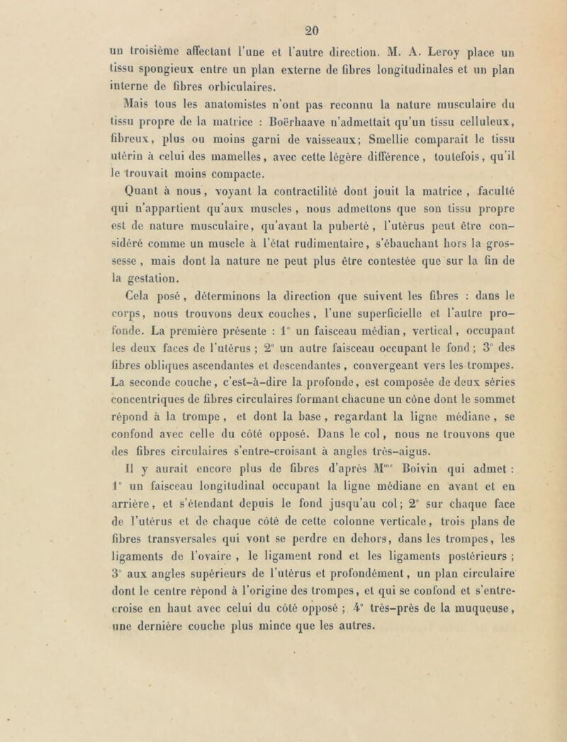uu troisième affectant l’une et l’autre direction. M. A. Leroy place un tissu spongieux entre un plan externe de fibres longitudinales et un plan interne de fibres orbiculaires. Mais tous les anatomistes n’ont pas reconnu la nature musculaire du tissu propre de la matrice : Boërbaave n’admettait qu’un tissu celluleux, fibreux, plus ou moins garni de vaisseaux; Smellie comparait le tissu utérin à celui des mamelles, avec celte légère différence, toutefois, qu’il le trouvait moins compacte. Quant à nous, voyant la contractilité dont jouit la matrice , faculté qui n’appartient qu’aux muscles , nous admettons que son tissu propre est de nature musculaire, qu’avant la puberté, l’utérus peut être con- sidéré comme un muscle à l’état rudimentaire, s’ébauchant hors la gros- sesse , mais dont la nature ne peut plus être contestée que sur la fin de la gestation. Cela posé , déterminons la direction que suivent les fibres : dans le corps, nous trouvons deux couches, l’une superficielle et l’autre pro- fonde. La première présente : 1° un faisceau médian, vertical, occupant les deux faces de l’utérus ; 2° un autre faisceau occupant le fond ; 3° des fibres obliques ascendantes et descendantes, convergeant vers les trompes. La seconde couche, c’est-à-dire la profonde, est composée de deux séries concentriques de fibres circulaires formant chacune un cône dont le sommet répond à la trompe , et dont la base , regardant la ligne médiane, se confond avec celle du côté opposé. Dans le col, nous ne trouvons que des fibres circulaires s’entre-croisanl à angles très-aigus. Il y aurait encore plus de fibres d’après M,c Boivin qui admet : 1° un faisceau longitudinal occupant la ligne médiane en avant et en arrière, et s’étendant depuis le fond jusqu’au col; 2° sur chaque face de l’utérus et de chaque côté de cette colonne verticale, trois plans de fibres transversales qui vont se perdre en dehors, dans les trompes, les ligaments de l’ovaire , le ligament rond et les ligaments postérieurs ; 3“ aux angles supérieurs de l’utérus et profondément, un plan circulaire dont le centre répond à l’origine des trompes, et qui se confond et s’entre- croise en haut avec celui du côté opposé ; 4° très-près de la muqueuse, une dernière couche plus mince que les autres.