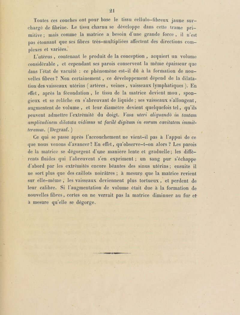 Toutes ces couches ont pour base le tissu cellulo-fibreux jaune sur- chargé de fibrine. Le tissu charnu se développe dans cette trame pri- mitive ; mais comme la matrice a besoin d’une grande force , il n’est pas étonnant que ses fibres très-multipliées affectent des directions com- plexes et variées. L’utérus , contenant le produit de la conception , acquiert un volume considérable , et cependant ses parois conservent la même épaisseur que dans l’état de vacuité : ce phénomène est-il dû à la formation de nou- velles fibres ? Non certainement , ce développement dépend de la dilata- tion des vaisseaux utérins ( artères, veines, vaisseaux lymphatiques ). En effet, après la fécondation , le tissu de la matrice devient mou , spon- gieux et se relâche en s’abreuvant de liquide ; ses vaisseaux s’allongent, augmentent de volume , et leur diamètre devient quelquefois tel, qu’ils peuvent admettre l’extrémité du doigt. Vasa uteri aliquandô in tantam amplüudinem dilatata vidimus ut facile digitum in eorum cavitatem immit- teremus. (Degraaf. ) Ce qui se passe après l’accouchement ne vient-il pas à l’appui de ce que nous venons d’avancer? En effet, qu’observe-t-on alors ? Les parois de la matrice se dégorgent d’une manière lente et graduelle; les diffé- rents fluides qui l’abreuvent s’en expriment ; un sang pur s’échappe d’abord par les extrémités encore béantes des sinus utérins ; ensuite il ne sort plus que des caillots noirâtres ; à mesure que la matrice revient sur elle-même , les vaisseaux deviennent plus tortueux , et perdent de leur calibre. Si l’augmentation de volume était due à la formation de nouvelles fibres, certes on ne verrait pas la matrice diminuer au fur et à mesure qu’elle se dégorge.