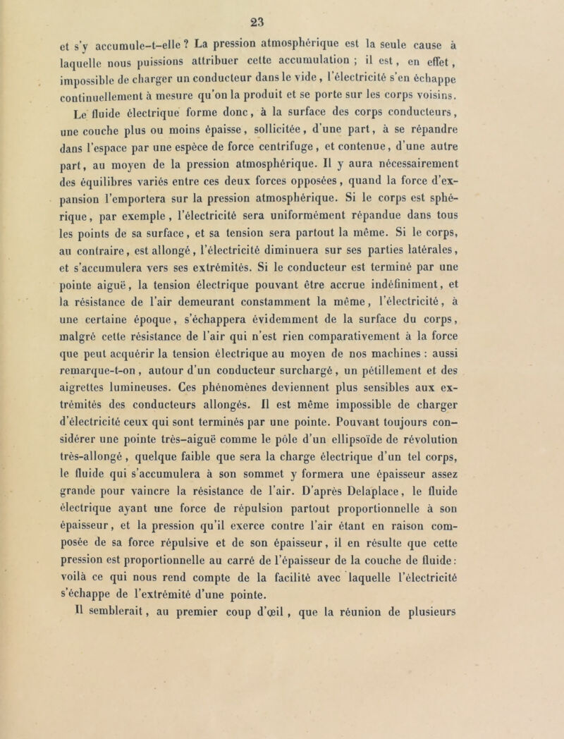 et s’y accumulc-t-elle ? La pression atmosphérique est la seule cause à laquelle nous puissions attribuer celte accumulation ; il est, en effet, impossible de charger un conducteur dans le vide, l’électricité s’en échappe continuellement à mesure qu’on la produit et se porte sur les corps voisins. Le fluide électrique forme donc, à la surface des corps conducteurs, une couche plus ou moins épaisse, sollicitée, d’une part, à se répandre dans l’espace par une espèce de force centrifuge , et contenue, d’une autre part, au moyen de la pression atmosphérique. Il y aura nécessairement des équilibres variés entre ces deux forces opposées, quand la force d’ex- pansion l’emportera sur la pression atmosphérique. Si le corps est sphé- rique, par exemple, l’électricité sera uniformément répandue dans tous les points de sa surface, et sa tension sera partout la même. Si le corps, au contraire, est allongé, l’électricité diminuera sur ses parties latérales, et s’accumulera vers ses extrémités. Si le conducteur est terminé par une pointe aiguë, la tension électrique pouvant être accrue indéfiniment, et la résistance de l’air demeurant constamment la même, l’électricité, à une certaine époque, s’échappera évidemment de la surface du corps, malgré celte résistance de l’air qui n’est rien comparativement à la force que peut acquérir la tension électrique au moyen de nos machines : aussi remarque-t-on , autour d’un conducteur surchargé, un pétillement et des aigrettes lumineuses. Ces phénomènes deviennent plus sensibles aux ex- trémités des conducteurs allongés. Il est même impossible de charger d’électricité ceux qui sont terminés par une pointe. Pouvant toujours con- sidérer une pointe très-aiguë comme le pôle d’un ellipsoïde de révolution très-allongé , quelque faible que sera la charge électrique d’un tel corps, le fluide qui s’accumulera à son sommet y formera une épaisseur assez grande pour vaincre la résistance de l’air. D’après Delaplace, le fluide électrique ayant une force de répulsion partout proportionnelle à son épaisseur, et la pression qu’il exerce contre l’air étant en raison com- posée de sa force répulsive et de son épaisseur, il en résulte que cette pression est proportionnelle au carré de l’épaisseur de la couche de lluide: voilà ce qui nous rend compte de la facilité avec laquelle l’électricité s’échappe de l’extrémité d’une pointe. U semblerait, au premier coup d’œil , que la réunion de plusieurs