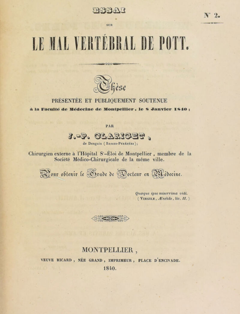 aaa&a W 2. SÜIt U 111] VERTEBRAL DE POTT.  PRÉSENTÉE ET PUBLIQUEMENT SOUTENUE à la Faculté «le Médecine «1e Montpellier . le 8 Janvier 1840 r l’Ail de Denguiu ( Basses-Pyrénées) ; Chirurgien externe à l’Hôpital S-Éloi de Montpellier , membre de la Société Médico-Chirurgicale de la même ville. ||*£0«r olileuir le î)c 'Qocteur en ^Jébecinc. Quœque ipse miserrima vidi. ( Virgile , Ænéide, liv. II. ) MONTPELLIER , VEUVE RICARD , NÉE GRAND , IMPRIMEUR , PLACE ü’eNCIVADE. 1840.