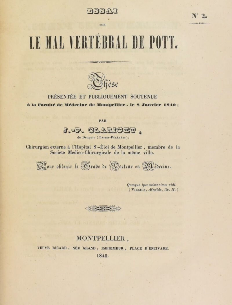 W 2. SUR PRÉSENTÉE ET PUBLIQUEMENT SOUTENUE à la Faculté «le Médecine «le Montpellier, le H Janvier 1$40 : PAR de Dcnguiu (Basses-Pyrénées); Chirurgien externe à l’Hôpital S-Éloi de Montpellier , membre de la Société Médico-Chirurgicale de la môme ville. Hgour obtenir fe -Carabe be ©docteur en @|^ébecinc. Quœque ipse miserrima vidi. ( Virgile, Ænéide, liv. II. ) MONTPELLIER , VEUVE RICARD , NÉE GRAND , IMPRIMEUR , PLACE d’eNCIVADE. 1840.