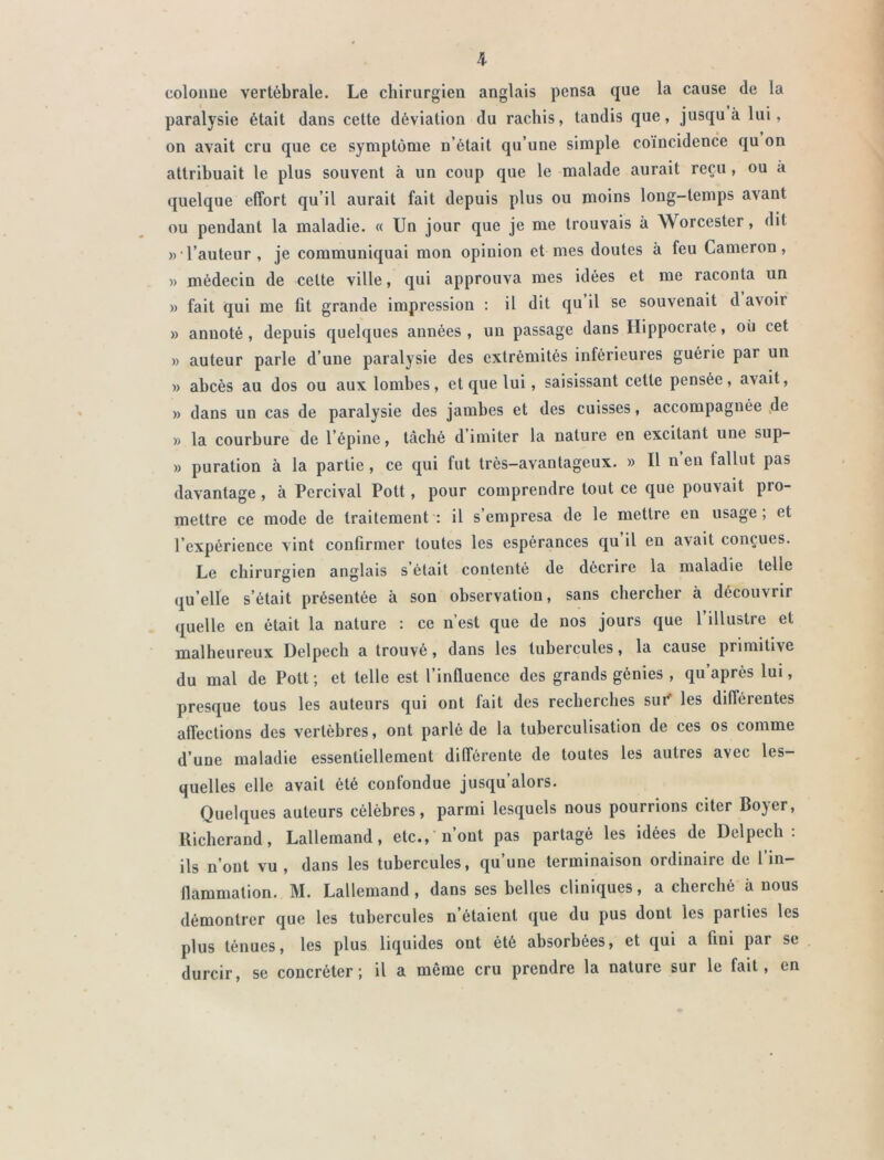 colonne vertébrale. Le chirurgien anglais pensa que la cause de la paralysie était dans cette déviation du rachis, tandis que, jusqu à lui, on avait cru que ce symptôme n otait qu’une simple coïncidence qu on attribuait le plus souvent à un coup que le malade aurait reçu, ou à quelque effort qu’il aurait fait depuis plus ou moins long-temps avant ou pendant la maladie. « Un jour que je me trouvais à Worcester, dit »• l’auteur, je communiquai mon opinion et mes doutes à feu Cameron, )> médecin de celte ville, qui approuva mes idées et me raconta un » fait qui me fit grande impression : il dit qu il se souvenait d avoii » annoté, depuis quelques années, un passage dans Hippocrate, ou cet » auteur parle d’une paralysie des extrémités inférieures guérie par un » abcès au dos ou aux lombes, et que lui, saisissant cette pensée, avait, » dans un cas de paralysie des jambes et des cuisses, accompagnée de » la courbure de l’épine, tâché d imiter la nature en excitant une sup- » puration à la partie, ce qui fut très-avantageux. » Il n’eu fallut pas davantage, à Percival Pott, pour comprendre tout ce que pouvait pro- mettre ce mode de traitement : il s’empresa de le mettre en usage ; et l’expérience vint confirmer toutes les espérances qu il en avait conçues. Le chirurgien anglais s était contenté de décrire la maladie telle qu’elle s’était présentée à son observation, sans chercher à découvrir quelle en était la nature : ce n’est que de nos jours que l’illustre et malheureux Delpech a trouvé, dans les tubercules, la cause primitive du mal de Pott ; et telle est l’influence des grands génies , qu’après lui, presque tous les auteurs qui ont fait des recherches sur les différentes affections des vertèbres, ont parlé de la tuberculisation de ces os comme d’une maladie essentiellement différente de toutes les autres avec les- quelles elle avait été confondue jusqu’alors. Quelques auteurs célèbres, parmi lesquels nous pourrions citer Bo)er, Richerand, Lallemand, etc., n’ont pas partagé les idées de Delpech: ils n’ont vu , dans les tubercules, qu’une terminaison ordinaire de l’in- flammation. M. Lallemand, dans ses belles cliniques, a cherché à nous démontrer que les tubercules n’étaient que du pus dont les parties les plus ténues, les plus liquides ont été absorbées, et qui a fini par se durcir, se concréter ; il a même cru prendre la nature sur le fait, en