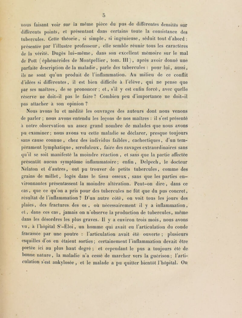 ô nous faisant voir sur la môme pièce du pus de différentes densités sur différents points, et présentant dans certains toute la consistance des tubercules. Cette théorie, si simple, si ingénieuse, séduit tout d’abord : présentée par l’illustre professeur, elle semble réunir tous les caractères de la vérité. Dugès lui-même, dans son excellent mémoire sur le mal de Pott ( éphémérides de Montpellier, tom. III ), après avoir donné une parfaite description de la maladie, parle des tubercules : pour lui, aussi, ils ne sont qu’un produit de l’inflammation. Au milieu de ce conflit d’idées si différentes, il est bien difficile à l’élève, qui ne pense que par ses maîtres, de se prononcer ; et, s’il y est enfin forcé, avec quelle réserve ne doit-il pas le faire ? Combien peu d’importance ne doit-il \ pas attacher à son opinion ? Nous avons lu et médité les ouvrages des auteurs dont nous venons de parler ; nous avons entendu les leçons de nos maîtres : il s’est présenté à notre observation un assez grand nombre de malades que nous avons pu examiner; nous avons vu cette maladie se déclarer, presque toujours sans cause connue, chez des individus faibles, cachectiques, d’un tem- pérament lymphatique, scrofuleux, faire des ravages extraordinaires sans qu’il se soit manifesté la moindre réaction , et sans que la partie affectée présentât aucun symptôme inflammatoire; enfin, Delpech, le docteur Nélaton et d’autres, ont pu trouver de petits tubercules, comme des grains de millet, logés dans le tissu osseux , sans que les parties en- vironnantes présentassent la moindre altération. Peut-on dire , dans ce cas, que ce qu’on a pris pour des tubercules ne fût que du pus concret, résultat de l’inflammation ? D’un autre côté, on voit tous les jours des plaies, des fractures des os, oü nécessairement il y a inflammation, et, dans ces cas, jamais on n’observe la production de tubercules, môme dans les désordres les plus graves. Il y a environ trois mois, nous avons vu, à l’hôpital S'-Eloi, un homme qui avait eu l’articulation du coude tracassée par une poutre : l’articulation avait été ouverte ; plusieurs esquilles d’os en étaient sorties ; certainement l’inflammation devait être portée ici au plus haut degré ; et cependant le pus a toujours été de bonne nature, la maladie n’a cessé de marcher vers la guérison; l’arti- culation s est ankylosée , et le malade a pu quitter bientôt l’hôpital. Ou