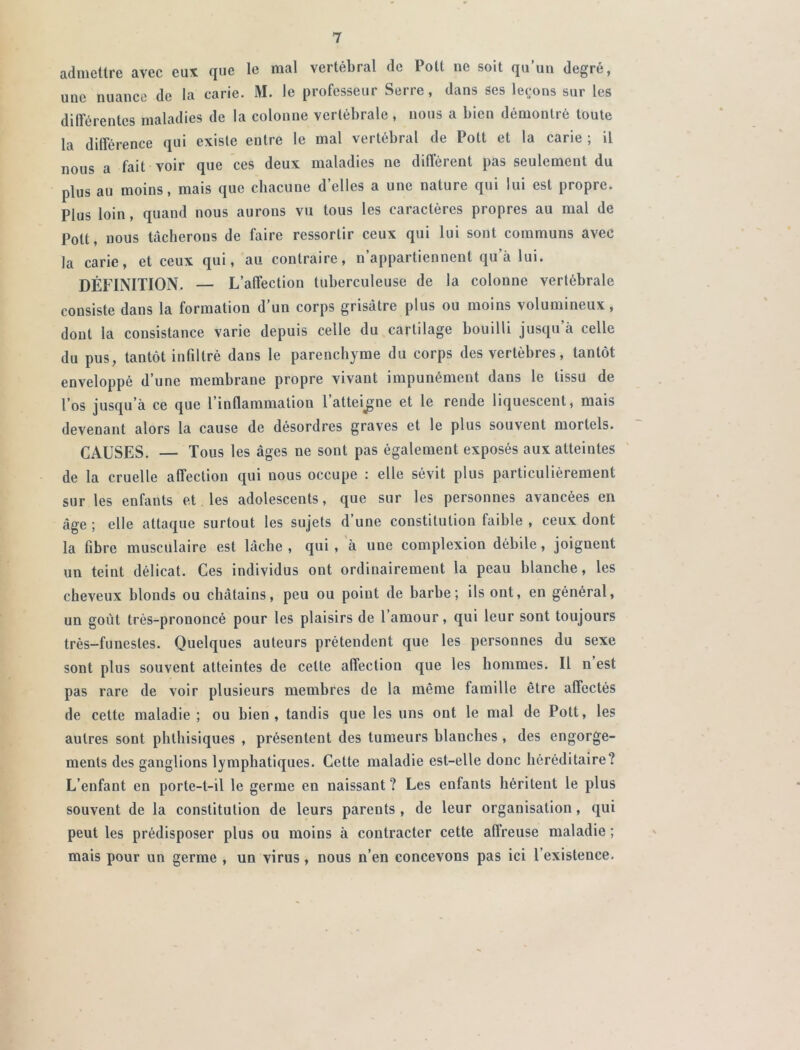 admettre avec eux que le mal vertébral de Pott ne soit qu’un degré, une nuance de la carie. M. le professeur Serre, dans ses leçons sur les différentes maladies de la colonne vertébrale, nous a bien démontré toute la différence qui existe entre le mal vertébral de Pott et la carie ; il nous a fait voir que ces deux maladies ne différent pas seulement du plus au moins, mais que chacune d’elles a une nature qui lui est propre. Plus loin, quand nous aurons vu tous les caractères propres au mal de Pott, nous tâcherons de faire ressortir ceux qui lui sont communs avec la carie, et ceux qui, au contraire, n’appartiennent qu’à lui. DÉFINITION. — L’affection tuberculeuse de la colonne vertébrale consiste dans la formation d’un corps grisâtre plus ou moins volumineux, dont la consistance varie depuis celle du cartilage bouilli jusqu’à celle du pus, tantôt infiltré dans le parenchyme du corps des vertèbres, tantôt enveloppé d’une membrane propre vivant impunément dans le tissu de l’os jusqu’à ce que l’inflammation l’atteigne et le rende liquescent, mais devenant alors la cause de désordres graves et le plus souvent mortels. CAUSES. — Tous les âges ne sont pas également exposés aux atteintes de la cruelle affection qui nous occupe : elle sévit plus particulièrement sur les enfants et les adolescents, que sur les personnes avancées en âge ; elle attaque surtout les sujets d’une constitution faible , ceux dont la fibre musculaire est lâche , qui , à uue complexion débile, joignent un teint délicat. Ces individus ont ordinairement la peau blanche, les cheveux blonds ou châtains, peu ou point de barbe; ils ont, en général, un goût très-prononcé pour les plaisirs de l’amour, qui leur sont toujours très-funestes. Quelques auteurs prétendent que les personnes du sexe sont plus souvent atteintes de celte affection que les hommes. Il n est pas rare de voir plusieurs membres de la même famille être affectés de cette maladie ; ou bien, tandis que les uns ont le mal de Pott, les autres sont phthisiques , présentent des tumeurs blanches , des engorge- ments des ganglions lymphatiques. Cette maladie est-elle donc héréditaire? L’enfant en porte-t-il le germe en naissant ? Les enfants héritent le plus souvent de la constitution de leurs parents, de leur organisation, qui peut les prédisposer plus ou moins à contracter cette affreuse maladie ; mais pour un germe , un virus, nous n’en concevons pas ici l’existence.