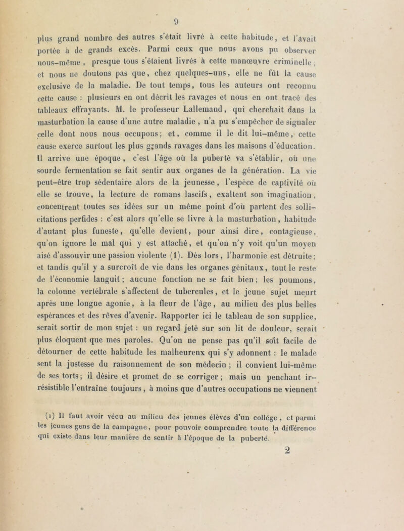 plus grand nombre des autres s était livré à celte habitude, et l’avait, portée à de grands excès. Parmi ceux que nous avons pu observer nous-même , presque tous s’étaient livrés à cette manœuvre criminelle ; et nous ne doutons pas que, chez quelques-uns, elle ne fût la cause exclusive de la maladie. De tout temps, tous les auteurs ont reconnu cette cause : plusieurs en ont décrit les ravages et nous en ont tracé des tableaux effrayants. M. le professeur Lallemand, qui cherchait dans la masturbation la cause d’une autre maladie , n’a pu s’empêcher de signaler celle dont nous nous occupons; et, comme il le dit lui-méme, cette cause exerce surtout les plus grands ravages dans les maisons d’éducation. Il arrive une époque, c’est l’âge où la puberté va s’établir, où une sourde fermentation se fait sentir aux organes de la génération. La vie peut-être trop sédentaire alors de la jeunesse, l’espèce de captivité où elle se trouve, la lecture de romans lascifs, exaltent son imagination, concentrent toutes ses idées sur un même point d'où partent des solli- citations perfides : c’est alors qu’elle se livre à la masturbation, habitude d’autant plus funeste, qu’elle devient, pour ainsi dire, contagieuse, qu’on ignore le mal qui y est attaché, et qu’on n'y voit qu’un moyen aisé d’assouvir une passion violente (1). Dès lors, l’harmonie est détruite; et tandis qu’il y a surcroît de vie dans les organes génitaux, tout le reste de l’économie languit; aucune fonction ne se fait bien; les poumons, la colonne vertébrale s’affectent de tubercules, et le jeune sujet meurt après une longue agonie, à la fleur de lage, au milieu des plus belles espérances et des rêves d’avenir. Rapporter ici le tableau de son supplice, serait sortir de mon sujet : un regard jeté sur son lit de douleur, serait plus éloquent que mes paroles. Qu’on ne pense pas qu’il soit facile de détourner de cette habitude les malheurenx qui s’y adonnent : le malade sent la justesse du raisonnement de son médecin ; il convient lui-même de ses torts; il désire et promet de se corriger; mais un penchant ir- résistible l’entraîne toujours , à moins que d’autres occupations ne viennent CO b faut avoir vécu au milieu des jeunes élèves d’un collège, et parmi les jeunes gens de la campagne , pour pouvoir comprendre toute la différence «jui existe dans leur manière de sentir à l’époque de la puberté. 2