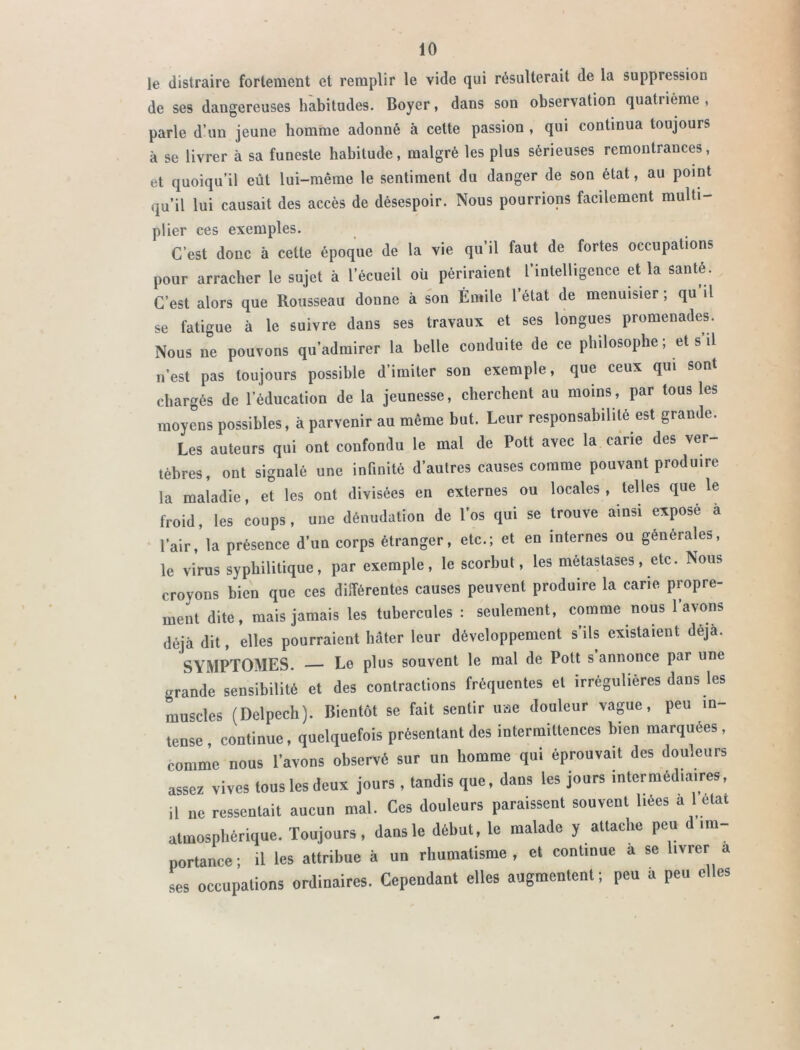 le distraire fortement et remplir le vide qui résulterait de la suppression de ses dangereuses habitudes. Boyer, dans son observation quatrième , parle d’un jeune homme adonné à cette passion , qui continua toujours à se livrer à sa funeste habitude, malgré les plus sérieuses remontrances, et quoiqu’il eût lui-même le sentiment du danger de son état, au point qu’il lui causait des accès de désespoir. Nous pourrions facilement multi- plier ces exemples. C’est donc à celte époque de la vie qu’il faut de fortes occupations pour arracher le sujet à l’écueil où périraient l’intelligence et la santé. C’est alors que Rousseau donne à son Émile l’état de menuisier ; qu il se fatigue à le suivre dans ses travaux et ses longues promenades. Nous ne pouvons qu’admirer la belle conduite de ce philosophe; et s’il n’est pas toujours possible d’imiter son exemple, que ceux qui sont chargés de l’éducation de la jeunesse, cherchent au moins, par tous les moyens possibles, à parvenir au même but. Leur responsabilité est grande. Les auteurs qui ont confondu le mal de Pott avec la carie des ver- tèbres, ont signalé une infinité d’autres causes comme pouvant produire la maladie, et les ont divisées en externes ou locales, telles que le froid, les coups, une dénudation de l’os qui se trouve ainsi exposé à l’air, la présence d’un corps étranger, etc.; et en internes ou générales, le virus syphilitique, par exemple, le scorbut, les métastases, etc. Nous croyons bien que ces différentes causes peuvent produire la carie propre- ment dite, mais jamais les tubercules : seulement, comme nous l’avons déjà dit, elles pourraient hâter leur développement s’ils existaient déjà. SYMPTOMES. — Le plus souvent le mal de Pott s annonce par une grande sensibilité et des contractions fréquentes et irrégulières dans les muscles (Delpech). Bientôt se fait sentir uae douleur vague, peu in tense, continue, quelquefois présentant des intermittences bien marquées, comme nous l’avons observé sur un homme qui éprouvait des douleurs assez vives tous les deux jours , tandis que, dans les jours intermédiaires, il ne ressentait aucun mal. Ces douleurs paraissent souvent liées à 1 état atmosphérique. Toujours, dans le début, le malade y attache peu d im- portance; il les attribue à un rhumatisme, et continue a se livrer a ses occupations ordinaires. Cependant elles augmentent ; peu a peu elles