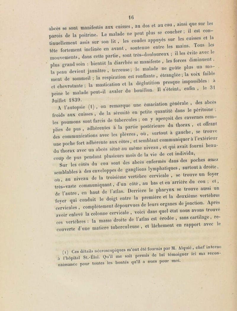 abcès se sont manifestés aux cuisses, au dos et au cou , ainsi que sur les parois de la poitrine. Le malade ne peut plus se coucher; .1 est - tiuuellemeut assis sur sou lit , les coudes appuyés sur les cuissesi et tête fortement inclinée en avant, soutenue entre les mouvements, dans cette partie, sont très-douloureux ; il ^évite ave^ plus grand soin ; bientôt la diarrhée se manifeste , les for ^ la peau devient jaunâtre , terreuse ; le malade ne gou e p eut de sommeil ; la respiration est ronflante, étranglée ; la voix .h, et chevrotante ; la mastication et la déglutition presque , po sihl peine le malade peut-il avaler du bouillon. Il s éteint, enfin , le 31 ''^l’aumpsie (t) , on remarque une émaciation générale , des abcès frobls Hx cuisses , de la sérosité en petite quantité dans le péritoine ; tes poumons sont farcis de tubercules ; on y aperçoit des «ver.» m - plies de pus , adhérentes à la partie postérieure du thorax , et oflran des communications avec les plèvres, où, surtout a 8fuc,e’ ”” une poche fort adhérente aux cotes, et semblant communiquer a 1 exteneu du thorax avec un abcès situé au même niveau , et qui avait ouru. eau coup de pus pendant plusieurs mois de la vie de cet individu, Sur les cotés du cou sont des abcès enfermés dans des poches assez semblables à des enveloppes de ganglions lymphatiques, surtout a droite au niveau de la troisième vertèbre cervicale , se trouve un foyer ° ’ • mnt fl’nn côté au bas et en arrière du cou; et, très-vaste communiquant, a un coït, au de Vautre, en haut de l'atlas. Derrière le pharynx se trouve aussi un foyer qui conduit le doigt entre la première et la deuxieme verte res cervicales , complètement dépourvues de leurs organes de jonction. Apres avo'ir enleié la colonne cervicale , voici dans quel état nous avons trouve ces vertèbres : la masse droite de l'atlas est érodée , sans cartilage, r - couverte d'une matière tuberculeuse , et lâchement en rapport avec le (1) ces détail, nécroscopiques m'ont été fournis par M. M,ui4, chef interne à l'hôpital St.-Éloi. Qu'il me soit permis de lu, témoigner ,c. ma naissance pour toutes les bontés qu’il a eues pour moi.
