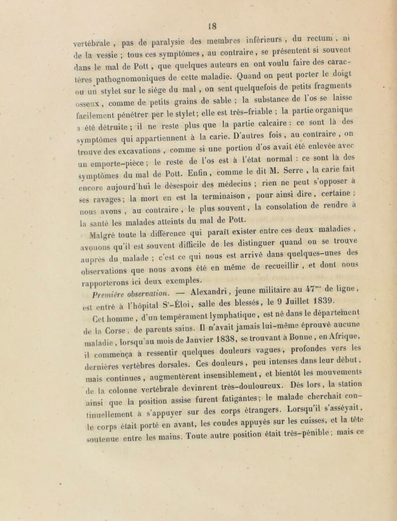 vertébrale , pas de paralysie des membres inférieurs , du rectum , ni de la vessie ; tous ces symptômes, au contraire, se présentent si souvent dans le mal de Pott, que quelques auteurs en ont voulu faire des carac- tères pathognomoniques de cette maladie. Quand on peut porter le doigt ou un stylet sur le siège du mal , on sent quelquefois de petits fragments osseux, comme de petits grains de sable ; la substance de l’os se laisse facilement pénétrer per le stylet; elle est très-friable ; la partie organique a été détruite; il ne reste plus que la partie calcaire: ce sont la des symptômes qui appartiennent à la carie. D’autres fois , au contraire , on trouve des excavations , comme si une portion d’os avait été enlevee avec un emporte-pièce ; le reste de l’os est à l’état normal : ce sont la des symptômes du mal de Pott. Enfin, comme le dit M. Serre , la cane (ait encore aujourd’hui le désespoir des médecins ; rien ne peut s opposer a ses ravages ; la mort en est la terminaison , pour ainsi dire , certaine ; nous avons , au contraire , le plus souvent, la consolation de rendre a la santé les malades atteints du mal de Pott. Malgré toute la différence qui paraît exister entre ces deux maladies , avouons qu’il est souvent difficile de les distinguer quand on se trouve auprès du malade ; c'est ce qui nous est arrivé dans quelques-unes des observations que nous avons été en même de recueillir , et dont nous rapporterons ici deux exemples. Première observation. — Alexandri, jeune militaire au 47’ de ligne, est entré à l’hôpital S’-Èloi, salle des blessés, le 9 Juillet 1839. Cet homme, d’un tempérament lymphatique, est né dans le département de |a Corse , de parents sains. Il n’avait jamais lui-même éprouvé aucune maladie , lorsqu’au mois de Janvier 1838, se trouvant à Bonne, en Afrique, il commença à ressentir quelques douleurs vagues, profondes vers les dernières vertèbres dorsales. Ces douleurs , peu intenses dans leur début. mais continues . augmentèrent insensiblement, et bientôt les mouvements de la colonne vertébrale devinrent très-douloureux. Des lors, la station ainsi que la position assise furent fatigantes-, le malade cherchait con- tinuellement à s’appuyer sur des corps étrangers. Lorsqu'il s’asseyait le corps était porté en avant, les coudes appuyés sur les cuisses, et la tete soutenue entre les mains. Toute autre position était très-pénible ; mais ce