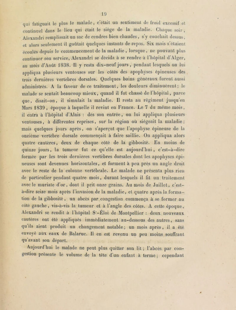 qui fatiguait le plus le malade, c était un sentiment de froid excessif et continuel dans le lieu qui était le siège de la maladie. Chaque soir , Alexandri remplissait un sac de cendres bien chaudes, s’y couchait dessus, et alors seulement il goûtait quelques instants de repos. Six mois s’étaient écoulés depuis le commencement de la maladie , lorsque, ne pouvant plus continuer son service, Alexandri se décida à se rendre à l’hôpital d’Alger, au mois d’Août 1838. Il y resta dix-neuf jours , pendant lesquels on lui appliqua plusieurs ventouses sur les côtés des apophyses épineuses des trois dernières vertèbres dorsales. Quelques bains généraux furent aussi administrés. A la faveur de ce traitement, les douleurs diminuèrent; le malade se sentait beaucoup mieux, quand il fut chassé de l’hôpital, parce que, disait-on, il simulait la maladie. Il resta au régiment jusqu’eu Mars 1839 , époque à laquelle il revint en France. Le 7 du même mois, il entra à l’hôpital d’Alais : dès son entrée, on lui appliqua plusieurs ventouses, à différentes reprises, sur la région où siégeait la maladie; mais quelques jours après, on s’aperçut que l’apophyse épineuse de la onzième vertèbre dorsale commençait à faire saillie. On appliqua alors quatre cautères, deux de chaque côté de la gibbosité. En moins de quinze jours, la tumeur fut ce qu’elle est aujourd’hui, c’est-à-dire formée par les trois dernières vertèbres dorsales dont les apophyses épi- neuses sont devenues horizontales, et forment à peu près un angle droit avec le reste de la colonne vertébrale. Le malade ne présenta plus rien de particulier pendant quatre mois, durant lesquels il fit un traitement avec le muriate d’or, dont il prit onze grains. Au mois de Juillet, c’est- à-dire seize mois après l’invasion de la maladie, et quatre après la forma- tion de la gibbosité, un abcès par congestion commença à se former au côté gauche, vis-à-vis la tumeur et à l’angle des côtes. A cette époque, Alexandri se rendit à l’hôpital S'-Éloi de Montpellier : deux nouveaux cautères ont été appliqués immédiatement au-dessous des autres, sans qu ils aient produit un changement notable ; un mois après, il a été envoyé aux eaux de Balaruc. Il en est revenu un peu moins souffrant qu’avant son départ. Aujourd hui le malade ne peut plus quitter son lit ; l’abcès par con- gestion présente le volume de la tête d’un enfant à terme ; cependant
