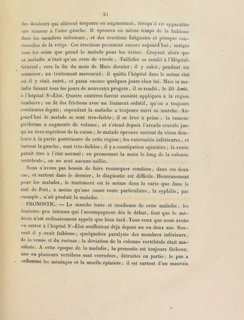 des douleurs qui allèrent toujours en augmentant, lorsqu’il vit apparaître une tumeur à l’aine gauche. Il éprouva en môme temps de la faiblesse dans les membres inférieurs, et des érections fatigantes et presque con- tinuelles de la verge. Ces érections persistent encore aujourd’hui, malgré tous les soins que prend le malade pour les éviter. Croyant alors que sa maladie n’était qu’un reste de vérole , Taillefer se rendit à l’Hôpital- Général, vers la fin du mois de Mars dernier; il y subit, pendant six semaines, un traitement mercuriel ; il quitta l’hôpital dans le même état où il y était entré, et passa encore quelques jours chez lui. Mais la ma- ladie faisant tous les jours de nouveaux progrès , il se rendit, le 26 Août, à l’hôpital S-Eloi. Quatre cautères furent aussitôt appliqués à la région lombaire; on fit des frictions avec un liniment sédatif, qu’on a toujours continuées depuis; cependant la maladie a toujours suivi sa marche. Au- jourd’hui le malade se sent très-faible ; il se lève à peine ; la tumeur piriforme a augmenté de volume, et s’étend depuis l’arcade crurale jus- qu au tiers supérieur de la cuisse ; le malade éprouve surtout de vives dou- leurs à la partie postérieure de cette région; les extrémités inférieures, et surtout la gauche , sont très-faibles ; il y a constipation opiniâtre ; la vessie paraît être à l’état normal ; en promenant la main le long de la colonne vertébrale, on ne sent aucune saillie. Nous n’avons pas besoin de faire remarquer combien, dans ces deux cas, et surtout dans le dernier, le diagnostic est difficile. Heureusement pour les malades, le traitement est le même dans la carie que dans le mai de Pott, à moins qu une cause toute particulière, la syphilis, par exemple, n’ait produit la maladie. PRONOSTIC. La marche lente et insidieuse de cette maladie, les douleurs peu intenses qui l’accompagnent dès le début, font que le mé- decin n est ordinairement appelé que bien tard. Tous ceux que nous avons vu entrer à 1 hôpital S‘-Éloi souffraient déjà depuis un ou deux ans. Sou- vent il y avait faiblesse, quelquefois paralysie des membres inférieurs, do la vessie et du rectum ; la déviation de la colonne vertébrale était ma- nifeste. A cette époque de la maladie, lo pronostic est toujours fâcheux; une ou plusieurs vertèbres sont corrodées, détruites en partie ; le pus a enflammé les méninges et la moelle épinière ; il est surtout d’un mauvais