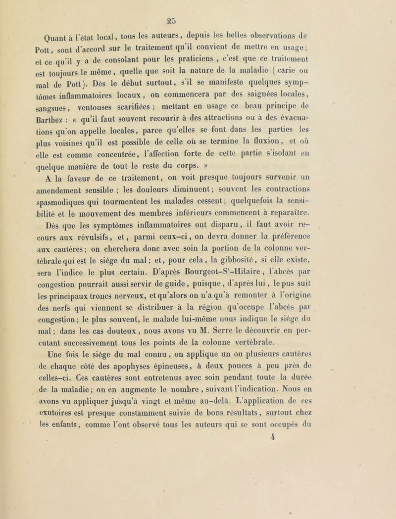 Quant à l’état local, tous les auteurs, depuis les belles observations de Pott, sont d’accord sur le traitement qu’il convient de mettre en usage ; et ce qu’il y a de consolant pour les praticiens , c’est que ce traitement est toujours le même, quelle que soit la nature de la maladie ( carie ou mal de Pott). Dès le début surtout, s’il se manifeste quelques symp- tômes inflammatoires locaux, on commencera par des saignées locales, sangsues, ventouses scarifiées ; mettant en usage ce beau principe de Barthez : « qu’il faut souvent recourir à des attractions ou à des évacua- tions qu’on appelle locales, parce qu’elles se fout dans les parties les plus voisines qu’il est possible de celle où se termine la fluxion, et où elle est comme concentrée, l’affection forte de cette partie s isolant en quelque manière de tout le reste du corps. » A la faveur de ce traitement, on voit presque toujours survenir un amendement sensible; les douleurs diminuent; souvent les contractions spasmodiques qui tourmentent les malades cessent; quelquefois la sensi- bilité et le mouvement des membres inférieurs commencent à reparaître. Dès que les symptômes inflammatoires ont disparu, il faut avoir re- cours aux révulsifs, et, parmi ceux-ci, on devra donner la préférence aux cautères; on cherchera donc avec soin la portion de la colonne ver- tébrale qui est le siège du mal; et, pour cela, la gibbosité, si elle existe, sera l’indice le plus certain. D’après Bourgeot-S'-Hilaire , l’abcès par congestion pourrait aussi servir de guide, puisque, d’après lui, le pus suit les principaux troncs nerveux, et qu’alors on n’a qu a remonter à l’origine des nerfs qui viennent se distribuer à la région qu’occupe l’abcès par congestion; le plus souvent, le malade lui-même nous indique le siège du mal; dans les cas douteux, nous avons vu M. Serre le découvrir en per- cutant successivement tous les points de la colonne vertébrale. Une fois le siège du mal connu, on applique un ou plusieurs caulères de chaque côté des apophyses épineuses, à deux pouces à peu près de celles-ci. Ces cautères sont entretenus avec soin pendant toute la durée de la maladie; on en augmente le nombre, suivant l’indication. Nous en avons vu appliquer jusqu’à vingt et même au-delà. L’application de ces exutoires est presque constamment suivie de bons résultats, surtout chez les enfants, comme l’ont observé tous les auteurs qui se sont occupés du