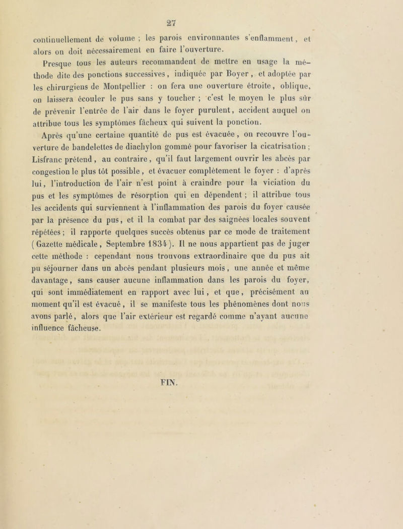 continuellement (le volume ; les parois environnantes s enflamment, et alors ou doit nécessairement en faire 1 ouverture. Fresque tous les auteurs recommandent de mettre en usage la mé- thode dite des ponctions successives, indiquée par Boyer, et adoptée par les chirurgiens de Montpellier : on fera une ouverture étroite, oblique, on laissera écouler le pus sans y toucher ; c’est le moyen le plus sûr de prévenir l’entrée de l’air dans le foyer purulent, accident auquel on attribue tous les symptômes fâcheux qui suivent la ponction. Après qu’une certaine quantité de pus est évacuée, on recouvre l’ou- verture de bandelettes de diachylon gommé pour favoriser la cicatrisation ; Lisfranc prétend , au contraire, qu’il faut largement ouvrir les abcès par congestion le plus tôt possible, et évacuer complètement le foyer : d’après lui, l’introduction de l’air n’est point à craindre pour la viciation du pus et les symptômes de résorption qui en dépendent ; il attribue tous les accidents qui surviennent à l’inflammation des parois du foyer causée par la présence du pus, et il la combat par des saignées locales souvent répétées ; il rapporte quelques succès obtenus par ce mode de traitement (Gazette médicale, Septembre 1834). Il ne nous appartient pas de juger cette méthode : cependant nous trouvons extraordinaire que du pus ait pu séjourner dans un abcès pendant plusieurs mois, une année et même davantage, sans causer aucune inflammation dans les parois du foyer, qui sont immédiatement en rapport avec lui, et que, précisément an moment qu’il est évacué, il se manifeste tous les phénomènes dont nous avons parlé, alors que l’air extérieur est regardé comme n’ayant aucune influence fâcheuse. FIN.
