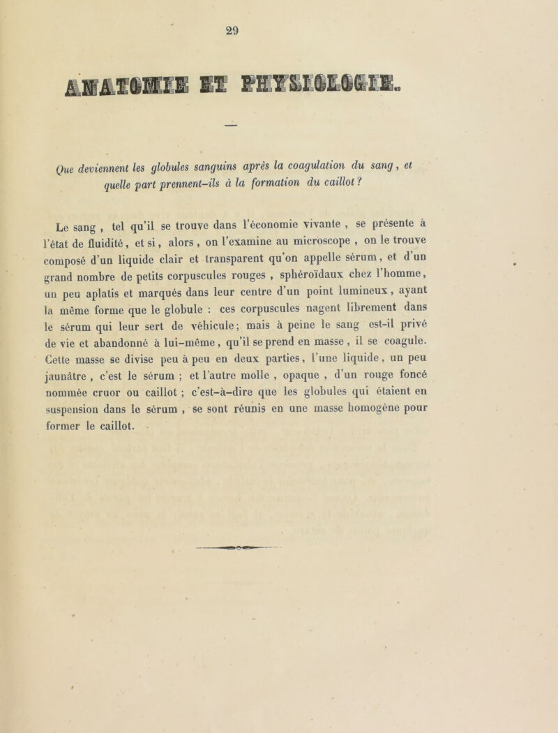 Que deviennent les globules sanguins après la coagulation du sang, et quelle part prennent-ils à la formation du caillot ? Le sang , tel qu’il se trouve dans l’économie vivante , se présente à l’état de fluidité, et si, alors , on l’examine au microscope , on le trouve composé d’un liquide clair et transparent qu’on appelle sérum, et d’un grand nombre de petits corpuscules rouges , sphéroïdaux chez 1 homme, un peu aplatis et marqués dans leur centre d’un point lumineux, ayant la même forme que le globule : ces corpuscules nagent librement dans le sérum qui leur sert de véhicule ; mais à peine le sang est-il privé de vie et abandonné à lui-même, qu’il se prend en masse , il se coagule. Cette masse se divise peu à peu en deux parties, l’une liquide, un peu jaunâtre , c’est le sérum ; et l’autre molle , opaque , d’un rouge foncé nommée cruor ou caillot ; c’est-à-dire que les globules qui étaient en suspension dans le sérum , se sont réunis en une masse homogène pour former le caillot.