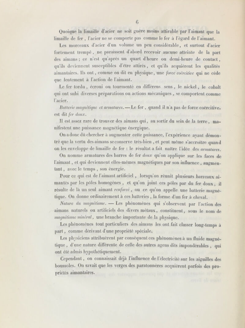 Quoique la limaille d’acier 11e soit guère moins attirable par l’aimant que la limaille de fer , l’acier ne se comporte pas comme le fer à l’égard de l’aimant. Les morceaux d’acier d’un volume un peu considérable, et surtout d’acier fortement trempé , ne paraissent d’abord recevoir aucune atteinte de la part des aimans ; ce n’est qu’après un quart d’heure ou demi-heure de contact, qu’ils deviennent susceptibles d’être attirés, et qu’ils acquièrent les qualités aimantaires. Ils ont, comme on dit en physique, une force coercitive qui ne cède que lentement à l’action de l’aimant. Le fer tordu , écroui ou tourmenté en dilTérens sens , le nickel, le cobalt qui ont subi diverses préparations ou actions mécaniques , se comportent comme l’acier. Batterie magnétique et armatures. — Le fer , quand il n'a pas de force coercitive» est dit fer doux. Il est assez rare de trouver des aimans qui, au sortir du sein de la terre , ma- nifestent une puissance magnétique énergique. On a donc dû chercher à augmenter cette puissance, l’expérience ayant démon- tré que la vertu des aimans scconservc très-bien , et peut même s’accroître quand on les enveloppe de limaille de fer : le résultat a fait naître l’idée des armatures. On nomme armatures des barres de fer doux qu’on applique sur les faces de l’aimant, et qui deviennent elles-mêmes magnétiques par son influence , augmen- tant , avec le temps, son énergie. Pour ce qui est de l’aimant artificiel , lorsqu’on réunit plusieurs barreaux ai- mantés par les pôles homogènes , et qu’on joint ces pôles par du fer doux , il résulte de là un seul aimant renforcé , ou ce qu’on appelle une batterie magné- tique. On donne ordinairement à ces batteries , la forme d’un fer à cheval. Nature du magnétisme. — Les phénomènes qui s’observent par l’action des aimans naturels ou artificiels des divers métaux, constituent, sous le nom de magnétisme minéral, une branche importante de la physique. Les phénomènes tout particuliers des aimans les ont fait classer long-temps à part, comme dérivant d une propriété spéciale. Les physiciens attribuèrent par conséquent ces phénomènes à un fluide magné- tique , d’une nature différente de celle des autres agens dits impondérables , qui ont été admis hypothétiquement. Cependant, on connaissait déjà l’influence de l’électricité sur les aiguilles des boussoles. On savait que les verges des paratonnères acquièrent parfois des pro- priétés aimantaires.