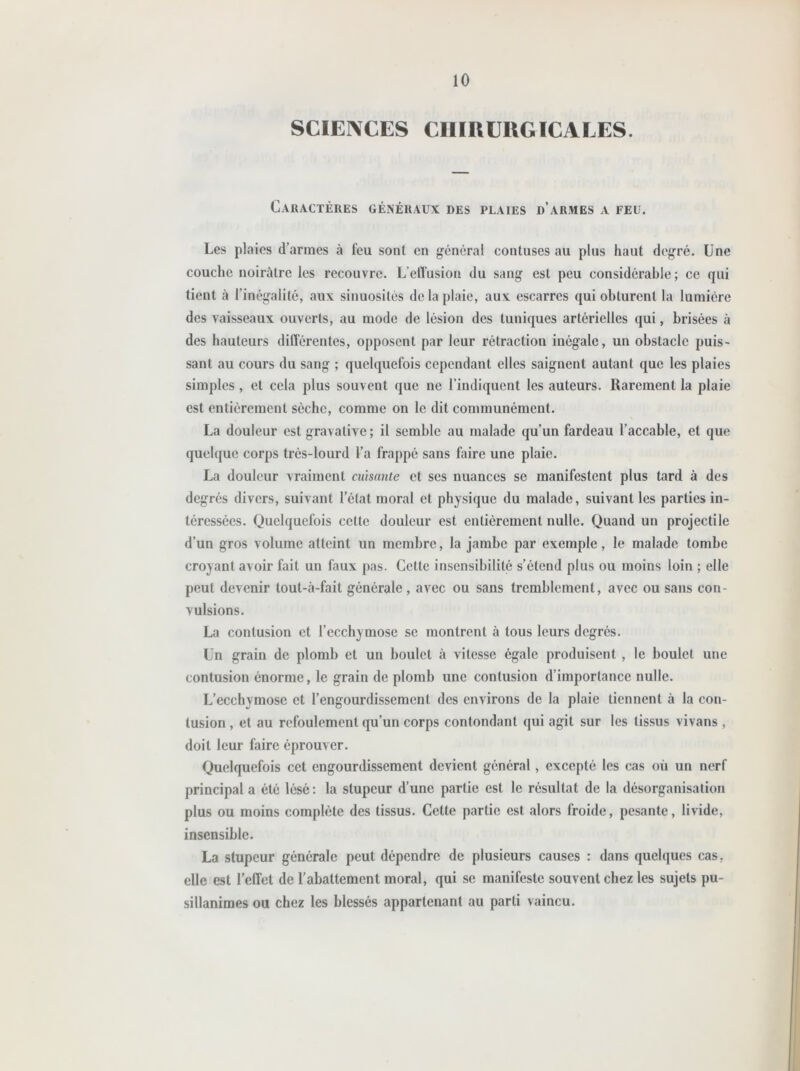 SCIENCES CHIRURGICALES. Caractères généraux des plaies d’armes a feu. Les plaies d’armes à feu sont en général contuses au plus haut degré. Une couche noirâtre les recouvre. L’effusion du sang est peu considérable ; ce qui tient à l’inégalité, aux sinuosités de la plaie, aux escarres qui obturent la lumière des vaisseaux ouverts, au mode de lésion des tuniques artérielles qui, brisées à des hauteurs différentes, opposent par leur rétraction inégale, un obstacle puis- sant au cours du sang ; quelquefois cependant elles saignent autant que les plaies simples , et cela plus souvent que ne l’indiquent les auteurs. Rarement la plaie est entièrement sèche, comme on le dit communément. La douleur est gravative; il semble au malade qu’un fardeau l’accable, et que quelque corps très-lourd l’a frappé sans faire une plaie. La douleur vraiment cuisante et ses nuances se manifestent plus tard à des degrés divers, suivant l’état moral et physique du malade, suivant les parties in- téressées. Quelquefois cette douleur est entièrement nulle. Quand un projectile d’un gros volume atteint un membre, la jambe par exemple, le malade tombe croyant avoir fait un faux pas. Cette insensibilité s’étend plus ou moins loin ; elle peut devenir tout-à-fail générale, avec ou sans tremblement, avec ou sans con- vulsions. La contusion et l’ecchymose se montrent à tous leurs degrés. Un grain de plomb et un boulet à vitesse égale produisent , le boulet une contusion énorme, le grain de plomb une contusion d’importance nulle. L’ecchymose et l’engourdissement des environs de la plaie tiennent à la con- tusion , et au refoulement qu’un corps contondant qui agit sur les tissus vivans , doit leur faire éprouver. Quelquefois cet engourdissement devient général, excepté les cas où un nerf principal a été lésé: la stupeur d’une partie est le résultat de la désorganisation plus ou moins complète des tissus. Cette partie est alors froide, pesante, livide, insensible. La stupeur générale peut dépendre de plusieurs causes : dans quelques cas, elle est l’effet de l’abattement moral, qui se manifeste souvent chez les sujets pu- sillanimes ou chez les blessés appartenant au parti vaincu.