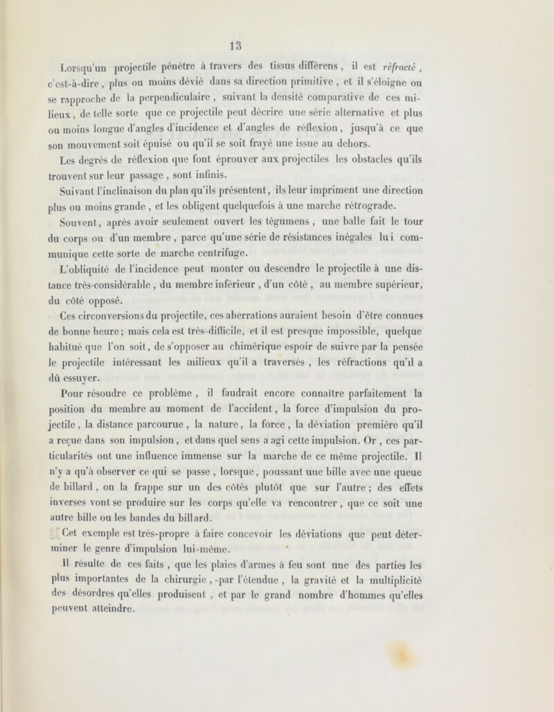 Lorsqu’un projectile pénètre à travers des tissus différens, il est réfracté, c’est-à-dire, plus ou moins dévié dans sa direction primitive , et il s’éloigne ou se rapproche de la perpendiculaire , suivant la densité comparative de ces mi- lieux, de telle sorte que ce projectile peut décrire une série alternative et plus ou moins longue d’angles d’incidence et d’angles de réflexion, jusqu’à ce que son mouvement soit épuisé ou qu’il se soit frayé une issue au dehors. Les degrés de réllexion que font éprouver aux projectiles les obstacles qu’ils trouvent sur leur passage , sont infinis. Suivant l’inclinaison du plan qu’ils présentent, ils leur impriment une direction plus ou moins grande , et les obligent quelquefois à une marche rétrograde. Souvent, après avoir seulement ouvert les tégumens , une balle fait le tour du corps ou d’un membre , parce qu’une série de résistances inégales lui com- munique cette sorte de marche centrifuge. L’obliquité de l’incidence peut monter ou descendre le projectile à une dis- tance très-considérable , du membre inférieur , d’un côté , au membre supérieur, du côté opposé. Ces circonversions du projectile, ces aberrations auraient besoin d’être connues de bonne heure; mais cela est très diflicile, et il est presque impossible, quelque habitué que l’on soit, de s’opposer au chimérique espoir de suivre par la pensée le projectile intéressant les milieux qu’il a traversés , les réfractions qu’xl a dû essuyer. Pour résoudre ce problème , il faudrait encore connaître parfaitement la position du membre au moment de l’accident, la force d’impulsion du pro- jectile , la distance parcourue, la nature, la force , la déviation première qu’il a reçue dans son impulsion, et dans quel sens a agi cette impulsion. Or , ces par- ticularités ont une influence immense sur la marche de ce même projectile. Il n’y a qu’à observer ce qui se passe , lorsque, poussant une bille avec une queue de billard , on la frappe sur un des côtés plutôt que sur l’autre ; des effets inverses vont se produire sur les corps quelle va rencontrer, que ce soit une autre bille ou les bandes du billard. Cet exemple est très-propre à faire concevoir les déviations que peut déter- miner le genre d’impulsion lui-même. Il résulte de ces faits , que les plaies d’armes à feu sont une des parties les plus importantes de la chirurgie , par l’étendue , la gravité et la multiplicité des désordres qu’elles produisent , et par le grand nombre d’hommes qu’elles peuvent atteindre.