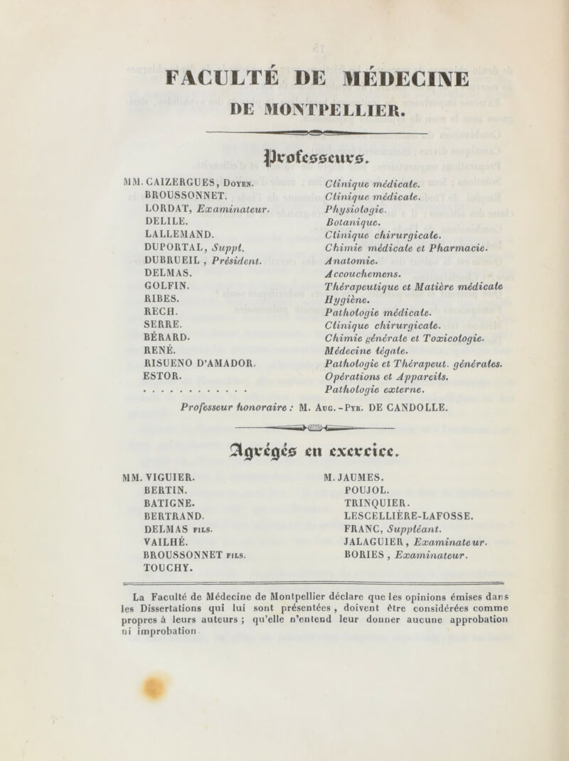 FACULTÉ DE MÉDECINE DE MONTPELLIER. JJvofcoocuvo. MM. CAIZERGUES, Doyen. BROUSSONNET. LO RD AT, Examinateur. DELILE. LALLEMAND. DU PORTAI,, Suppl. DUBRUEIL , Président. DELMAS. GOLFIN. RIBES. RECII. SERRE. BÉRARD. RENÉ. RISUENO D’AMADOR. ESTOR. Clinique médicale. Clinique médicale. Physiologie. Botanique. Clinique chirurgicale. Chimie médicale et Pharmacie. Anatomie. Accouchemens. Thérapeutique et Matière médicale Hygiène. Pathologie médicale. Clinique chirurgicale. Chimie générale et Toxicologie. Médecine légale. Pathologie et Thérapeut. générales. Opérations et Appareils. Pathologie externe. Professeur honoraire : M. Adg.-Pyr. DE CANDOLLE. 2lgvcgc0 ctt exercice. MM. VIGUIER. BERTIN. BATIGNE. BERTRAND. DELMAS fils. VAILHÉ. BROUSSONNET fils. TOU CH Y. M. JAUMES. POUJOL. TRINQUIER. LESCELLIÈRE-LAFOSSE. FRANC, Suppléant. JALAGUIER, Examinateur. B O RI ES , Examinateur. La Faculté de Médecine de Montpellier déclare que les opinions émises dans les Dissertations qui lui sont présentées , doivent être considérées comme propres à leurs auteurs ; qu’elle n’entend leur donner aucune approbation ni improbation