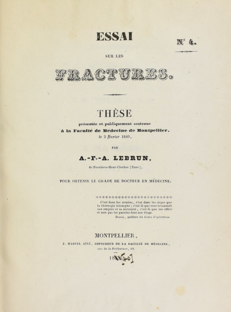 ESSAI ET SUK LES THÈSE présentée et publiquement soutenue A la Faculté «le llë«lecine «le Montpellier. le 3 février 1840, PAU A.-F.-A. LEBRUN, de Ferrières-Haut-Clochcr [Eure], POUR OBTENIR LE GRADE DE DOCTEUR EN MEDECINE. ^ ^xj •<8'6'€€-€ -8 S- C’est dans les armées, c’est dans les sièges que la chirurgie triomphe ; c'est là que tout reconnaît son empire et sa nécessité , c’est là que Je* effets et non pas les paroles font son éloge. Dioms , préface du Coum d’opération$. MONTPELLIER , J. MARTEL AÎNÉ, IMPRIMEUR DE LA FACULTE l>K MÉDECINE rue de la Préfecture, 10.