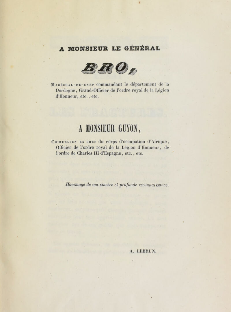 A mcmSIEUR LE GÉNÉRAL Maréchal-de-camp commandant le département de la Dordogne, Grand-Officier de l’ordre royal de la Légion d’Honneur, etc., etc. A MONSIEUR I.I ÏIIN, Chirurgien en chef du corps d’occupation d’Afrique, Officier de l’ordre royal de la Légion d’Honneur, de l’ordre de Charles III d’Espagne, etc., etc. Hommage de ma sincère et profonde reconnaissance. A. LEBRUN.