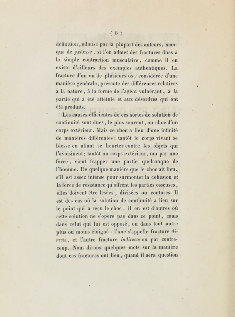 ( » ) définition , admise par la plupart des auteurs, man- que de justesse , si l’on admet des fractures dues à la simple contraction musculaire , comme il en existe d’ailleurs des exemples authentiques. La fracture d’un ou de plusieurs os, considérée d’une manière générale, présente des différences relatives à la nature, à la forme de l’agent vulnérant, à la partie qui a été atteinte et aux désordres qui ont été produits. Les causes efficientes de ces sortes de solutioù de continuité sont dues, le plus souvent, au choc d’un corps extérieur. Mais ce choc a lieu d’une infinité de manières différentes : tantôt le corps vivant se blesse en allant se heurter contre les objets qui l’avoisinent; tantôt un corps extérieur, mu par une force , vient frapper une partie quelconque de l’homme. De quelque manière que le choc ait lieu, s’il est assez intense pour surmonter la cohésion et la force de résistance qu’offrent les parties osseuses , elles doivent être lésées , divisées ou contuses. 11 est des cas où la solution de continuité a lieu sur le point qui a reçu le choc ; il en est d’autres où cette solution ne s’opère pas dans ce point, mais dans celui qui lui est opposé, ou dans tout autre plus ou moins éloigné : l’une s’appelle fracture di- recte , et l’autre fracture indirecte ou par contre- coup. Nous dirons quelques mots sur la manière dont ces fractures ont lieu, quand il sera question