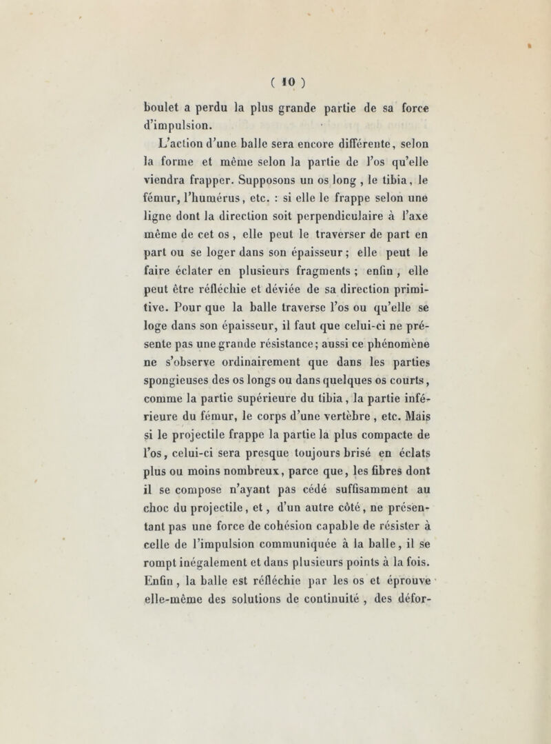 ft ( iO ) boulet a perdu la plus grande partie de sa force d’impulsion. L’action d’une balle sera encore différente, selon la forme et même selon la partie de l’os qu’elle viendra frapper. Supposons un os long , le tibia, le fémur, l’humérus, etc. : si elle le frappe selon une ligne dont la direction soit perpendiculaire à l’axe même de cet os , elle peut le traverser de part en part ou se loger dans son épaisseur ; elle peut le faire éclater en plusieurs fragments ; enfiu , elle peut être réfléchie et déviée de sa direction primi- tive. Pour que la balle traverse l’os ou qu’elle se loge dans son épaisseur, il faut que celui-ci ne pré- sente pas une grande résistance; aussi ce phénomène ne s’observe ordinairement que dans les parties spongieuses des os longs ou dans quelques os courts, comme la partie supérieure du tibia, la partie infé- rieure du fémur, le corps d’une vertèbre , etc. Mais si le projectile frappe la partie la plus compacte de l’os, celui-ci sera presque toujours brisé en éclats plus ou moins nombreux, parce que, les fibres dont il se compose n’ayant pas cédé suffisamment au choc du projectile, et, d’un autre côté, ne présen- tant pas une force de cohésion capable de résister à celle de l’impulsion communiquée «à la balle, il se rompt inégalement et dans plusieurs points à la fois. Enfin , la balle est réfléchie par les os et éprouve elle-même des solutions de continuité , des défor-