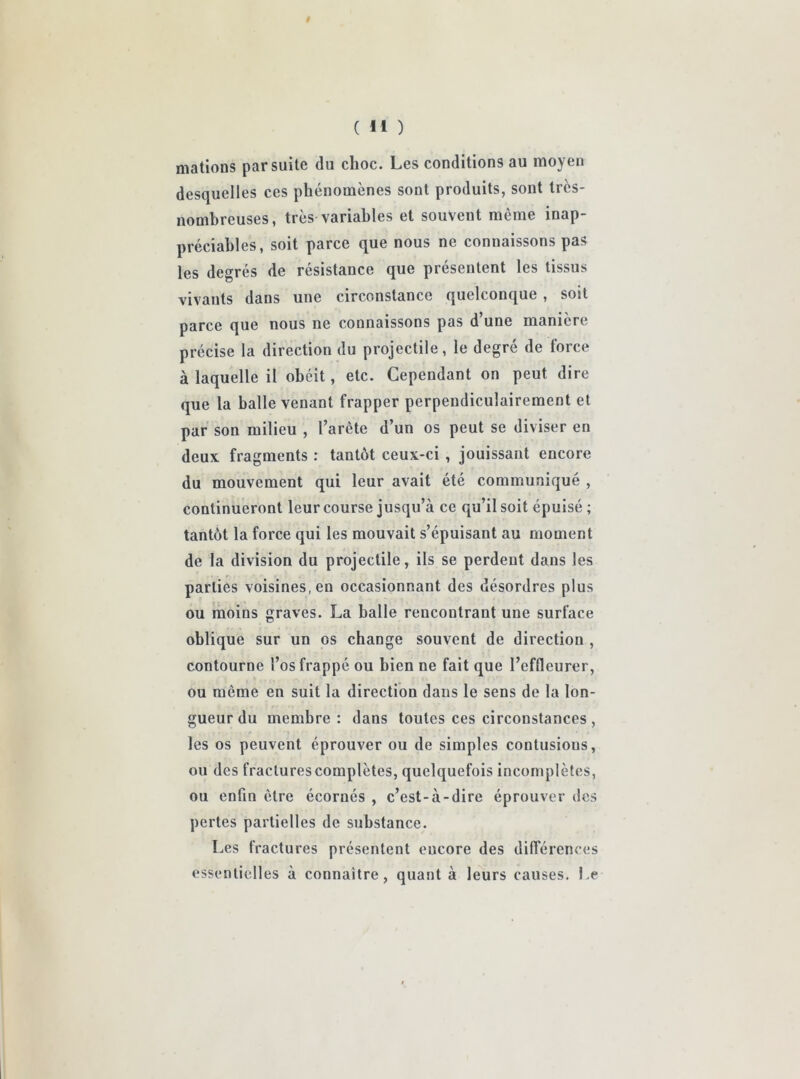 i ( M ) mations par suite du choc. Les conditions au moyen desquelles ces phénomènes sont produits, sont très- nombreuses, très variables et souvent même inap- préciables, soit parce que nous ne connaissons pas les degrés de résistance que présentent les tissus vivants dans une circonstance quelconque , soit parce que nous ne connaissons pas d’une manière précise la direction du projectile, le degré de force à laquelle il obéit, etc. Cependant on peut dire que la balle venant frapper perpendiculairement et par son milieu , l’arête d’un os peut se diviser en deux fragments : tantôt ceux-ci , jouissant encore du mouvement qui leur avait été communiqué , continueront leur course jusqu’à ce qu’il soit épuisé ; tantôt la force qui les mouvait s’épuisant au moment de la division du projectile, ils se perdent dans les parties voisines, en occasionnant des désordres plus ou moins graves. La balle rencontrant une surface oblique sur un os change souvent de direction , contourne l’os frappé ou bien ne fait que l’effleurer, ou même en suit la direction dans le sens de la lon- gueur du membre: dans toutes ces circonstances , les os peuvent éprouver ou de simples contusions, ou des fractures complètes, quelquefois incomplètes, ou enfin être écornés , c’est-à-dire éprouver des pertes partielles de substance. Les fractures présentent eucore des différences essentielles à connaître, quant à leurs causes. Le