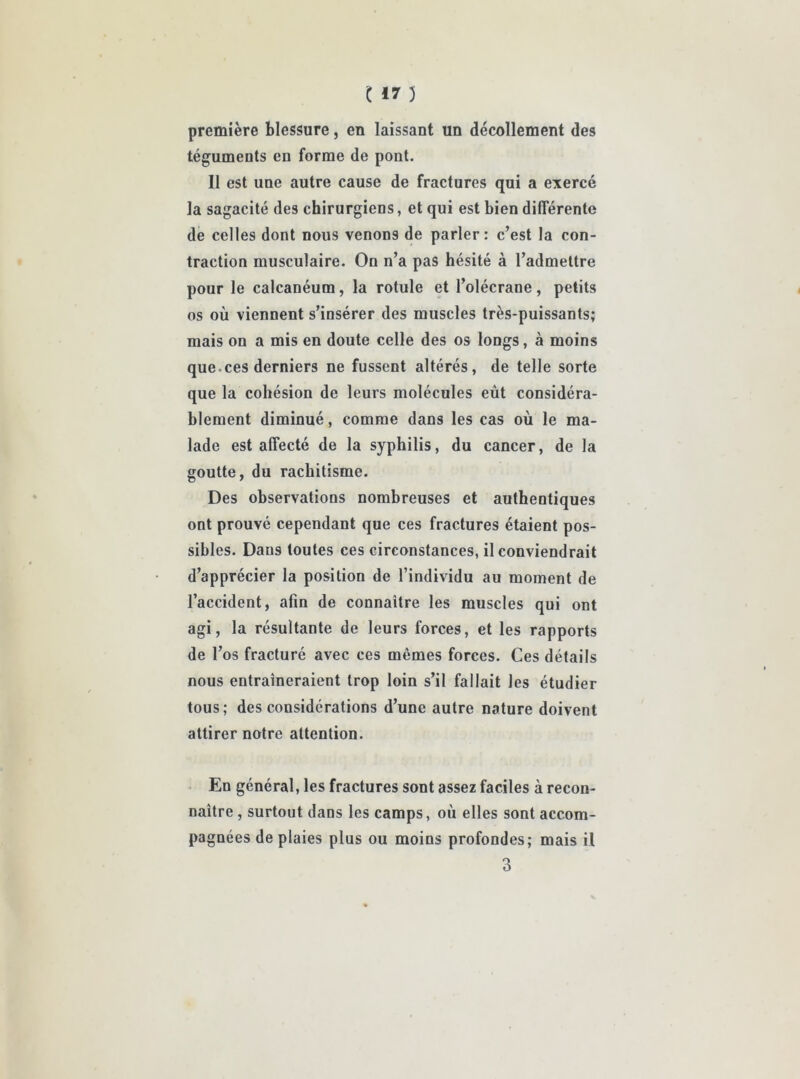 première blessure, en laissant un décollement des téguments en forme de pont. Il est une autre cause de fractures qui a exercé la sagacité des chirurgiens, et qui est bien différente de celles dont nous venons de parler: c’est la con- traction musculaire. On n’a pas hésité à l’admettre pour le calcanéum, la rotule et l’olécrane, petits os où viennent s’insérer des muscles très-puissants; mais on a mis en doute celle des os longs, à moins que.ces derniers ne fussent altérés, de telle sorte que la cohésion de leurs molécules eût considéra- blement diminué, comme dans les cas où le ma- lade est affecté de la syphilis, du cancer, de la goutte, du rachitisme. Des observations nombreuses et authentiques ont prouvé cependant que ces fractures étaient pos- sibles. Dans toutes ces circonstances, il conviendrait d’apprécier la position de l’individu au moment de l’accident, afin de connaître les muscles qui ont agi, la résultante de leurs forces, et les rapports de l’os fracturé avec ces mêmes forces. Ces détails nous entraîneraient trop loin s’il fallait les étudier tous; des considérations d’une autre nature doivent attirer notre attention. En général, les fractures sont assez faciles à recon- naître , surtout dans les camps, où elles sont accom- pagnées de plaies plus ou moins profondes; mais il 3