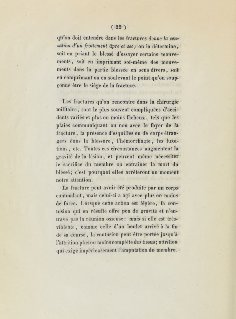 qu’on doit entendre dans les fractures donne la sen- sation d’un frottement âpre et sec; on la détermine, soit en priant le blessé d’essayer certains mouve- ments, soit en imprimant soi-même des mouve- ments dans la partie blessée en sens divers, soit en comprimant ou en soulevant le point qu’on soup- çonne être le siège de la fracture. Les fractures qu’on rencontre dans la chirurgie militaire, sont le plus souvent compliquées d’acci- dents variés et plus ou moins fâcheux , tels que les plaies communiquant ou non avec le foyer de la fracture, la présence d’esquilles ou de corps étran- gers dans la blessure, l’hémorrhagie, les luxa- tions, etc. Toutes ces circonstances augmentent la gravité de la lésion, et peuvent même nécessiter le sacrifice du membre ou entraîner la mort du blessé; c’est pourquoi elles arrêteront un moment notre attention. La fracture peut avoir été produite par un corps contondant, mais celui-ci a agi avec plus on moins de force. Lorsque cette action est légère, la con- tusion qui en résulte offre peu de gravité et n’en- trave pas la réunion osseuse; mais si elle est très- violente , comme celle d’un boulet arrivé à la fin de sa course, la contusion peut être portée jusqu’à l’attrilion plus ou moins complète des tissus; attrition qui exige impérieusement l’amputation du membre.