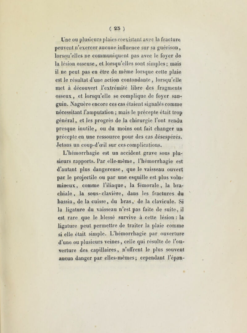 Une ou plusieurs plaies coexistant avec la fracture peuvent n’exercer aucune influence sur sa guérison, lorsou’elles ne communiquent pas avec le foyer de la lésion osseuse, et lorsqu’elles sont simples ; mais il ne peut pas en être de même lorsque cette plaie est le résultat d’une action contondante , lorsqu’elle met à découvert l’extrémité libre des fragments osseux, et lorsqu’elle se complique de foyer san- guin. Naguère encore ces cas étaient signalés comme nécessitant l’amputation ; mais le précepte était trop général, et les progrès de la chirurgie l’ont rendu presque inutile, ou du moins ont fait changer un précepte en une ressource pour des cas désespérés. Jetons un coup-d’œil sur ces complications. L’hémorrhagie est un accident grave sous plu- sieurs rapports. Par elle-même, l’hémorrhagie est d’autant plus dangereuse, que le vaisseau ouvert par le projectile ou par une esquille est plus volu- mineux, comme l’iliaque, la fémorale, la bra- chiale, la sous-clavière, dans les fractures du ' bassin, de la cuisse, du bras, de la clavicule. Si la ligature du vaisseau n’est pas faite de suite, il est rare que le blessé survive à cette lésion : la ligature peut permettre de traiter la plaie comme si elle était simple. L’hémorrhagie par ouverture d’une ou plusieurs veines, celle qui résulte de l’ou- verture des capillaires, n’offrent le plus souvent aucun danger par elles-mêmes; cependant l’épan-