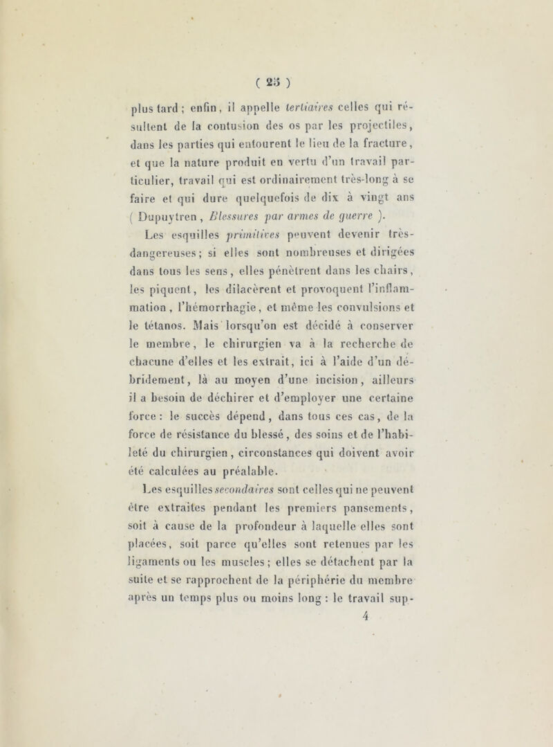 plus tard ; enfin, il appelle tertiaires celles qui ré- sultent de la contusion des os par les projectiles, dans les parties qui entourent le lieu de la fracture, et que la nature produit en vertu d’un travail par- ticulier, travail qui est ordinairement très-long à se faire et qui dure quelquefois de dix à vingt ans ( Dupuytren, Blessures par armes de guerre ). Les esquilles primitives peuvent devenir très- dangereuses; si elles sont nombreuses et dirigées dans tous les sens, elles pénètrent dans les chairs, les piquent, les dilacèrent et provoquent l’ir.fiam- mation , l’hémorrhagie, et même les convulsions et le tétanos. Mais lorsqu’on est décidé à conserver le membre, le chirurgien va à la recherche de chacune d’elles et les extrait, ici à l’aide d’un dé- bridement, là au moyen d’une incision, ailleurs il a besoin de déchirer et d’employer une certaine force: le succès dépend, dans tous ces cas, de la force de résistance du blessé , des soins et de l’habi- leté du chirurgien , circonstances qui doivent avoir été calculées au préalable. Les esquilles secondaires sont celles qui ne peuvent être extraites pendant les premiers pansements, soit à cause de la profondeur à laquelle elles sont placées, soit parce qu’elles sont retenues par les ligaments ou les muscles; elles se détachent par la suite et se rapprochent de la périphérie du membre après un temps plus ou moins long : le travail sup* 4