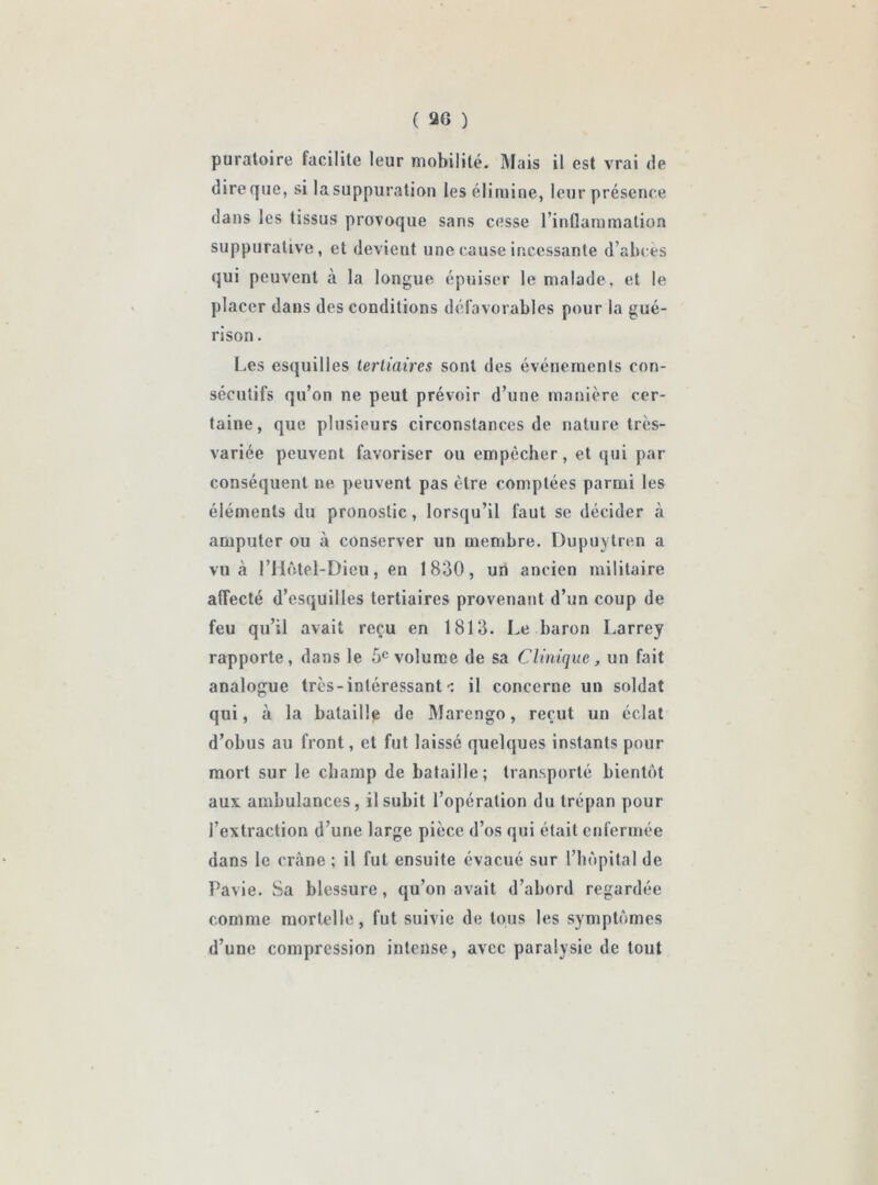 ( 20 ) puratoire facilite leur mobilité. Mais il est vrai de dire que, si la suppuration les élimine, leur présence dans les tissus provoque sans cesse l’inflammation suppurative, et devieut une cause incessante d’abces qui peuvent à la longue épuiser le malade, et le placer dans des conditions défavorables pour la gué- rison . Les esquilles tertiaires sont des événements con- sécutifs qu’on ne peut prévoir d’une manière cer- taine, que plusieurs circonstances de nature très- variée peuvent favoriser ou empêcher, et qui par conséquent ne peuvent pas être comptées parmi les éléments du pronostic, lorsqu’il faut se décider à amputer ou à conserver un membre. Dupuytren a vu à rHôtel-Dieu, en 1830, un ancien militaire aflecté d’esquilles tertiaires provenant d’un coup de feu qu’il avait reçu en 1813. Le baron Larrey rapporte, dans le 5e volume de sa Clinique, un fait analogue très - intéressant ^ il concerne un soldat qui, à la bataille de Marcngo, reçut un éclat d’obus au front, et fut laissé quelques instants pour mort sur le champ de bataille; transporté bientôt aux ambulances, il subit l’opération du trépan pour l’extraction d’une large pièce d’os qui était enfermée dans le crâne ; il fut ensuite évacué sur l’hôpital de Pavie. Sa blessure, qu’on avait d’abord regardée comme mortelle, fut suivie de tous les symptômes d’une compression intense, avec paralysie de tout