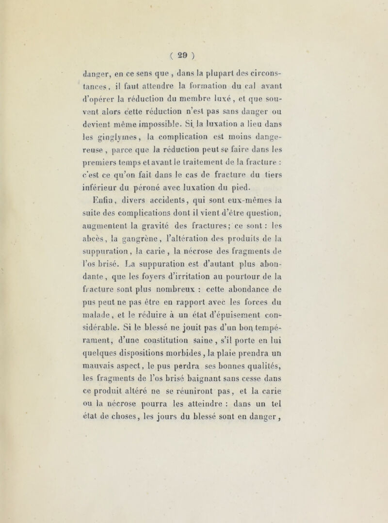( 20 ) danger, en ce sens que , dans la plupart des circons- tances, il faut attendre la formation du cal avant d’opérer la réduction du membre luxé, et que sou- vent alors cette réduction n’est pas sans danger ou devient même impossible. Si, la luxation a lieu dans les gioglymes, la complication est moins dange- reuse , parce que la réduction peut se faire dans les premiers temps etavaut le traitement de la fracture : c’est ce qu’on fait dans le cas de fracture du tiers inférieur du péroné avec luxation du pied. Lutin, divers accidents, qui sont eux-mêmes la suite des complications dont il vient d’être question, augmentent la gravité des fractures; ce sont: les abcès, la gangrène, l’altération des produits de la suppuration, la carie , la nécrose des fragments de l’os brisé. La suppuration est d’autant plus abon- dante, que les foyers d’irritation au pourtour de la fracture sont plus nombreux : cette abondance de pus peut ne pas être en rapport avec les forces du malade, et le réduire à un état d’épuisement con- sidérable. Si le blessé ne jouit pas d’un bon tempé- rament, d’une constitution saiue , s’il porte en lui quelques dispositions morbides , la plaie prendra un mauvais aspect, le pus perdra ses bonnes qualités, les fragments de l’os brisé baignant sans cesse dans ce produit altéré ne se réuniront pas, et la carie ou la nécrose pourra les atteindre : dans un tel état de choses, les jours du blessé sont en danger,