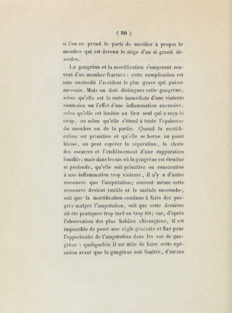 si l’on ne prend le parti de sacrifier à propos le membre qui est devenu le siège d’un si grand dé- sordre. La gangrène et la mortification s’emparent sou- vent d’un membre fracturé : cette complication est sans contredit l’accident le plus grave qui puisse survenir. Mais on doit distinguer cette gangrène, selon qu’elle est la suite immédiate d’une violente contusion ou l’effet d’une inflammation excessive, selon qu’elle est limitée au lieu seul qui a reçu le coup , ou selon qu’elle s’étend à toute l’épaisseur du membre ou de la partie. Quand la mortifi- cation est primitive et qu'elle se borne au point blessé, on peut espérer la séparation, la chute des escarres et l’etablissement d’une suppuration louable ; mais dans les cas où la gangrène est étendue et profonde, qu’elle soit primitive ou consécutive à une inflammation trop violente , il n’y a d’autre ressource que l’amputation; souvent même cette ressource devient inutile et le malade succombe, soit que la mortification continue à faire des pro- grès malgré l’amputation, soit que cette dernière ait été pratiquée trop tard ou trop tôt; car, d’après l’observation des plus habiles chirurgiens, il est impossible de poser une règle générale et fixe pour l’opportunité de l’amputation dans les cas de gan- grène : quelquefois il est utile de faire celte opé- ration avant que la gangrène soit limitée, d’autres